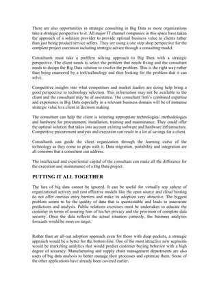There are also opportunities in strategic consulting in Big Data as more organizations
take a strategic perspective to it. All major IT channel companies in this space have taken
the approach of a solution provider to provide optimal business value to clients rather
than just being product/service sellers. They are using a one stop shop perspective for the
complete project execution including strategic advice through a consulting model.
Consultants must take a problem solving approach to Big Data with a strategic
perspective. The client needs to select the problem that needs fixing and the consultant
needs to design the Big Data solution to resolve the problem. This is the right way rather
than being enamored by a tool/technology and then looking for the problem that it can
solve.
Competitive insights into what competitors and market leaders are doing help bring a
good perspective to technology selection. This information may not be available to the
client and the consultant may be of assistance. The consultant firm’s combined expertise
and experience in Big Data especially in a relevant business domain will be of immense
strategic value to a client in decision making.
The consultant can help the client is selecting appropriate technologies/ methodologies
and hardware for procurement, installation, training and maintenance. They could offer
the optimal solution that takes into account existing software and hardware infrastructure.
Competitive procurement analysis and execution can result in a lot of savings for a client.
Consultants can guide the client organization through the learning curve of the
technology as they come to grips with it. Data migration, portability and integration are
all concerns that a consultant can address.
The intellectual and experiential capital of the consultant can make all the difference for
the execution and maintenance of a Big Data project.
PUTTING IT ALL TOGETHER
The lure of big data cannot be ignored. It can be useful for virtually any sphere of
organizational activity and cost effective models like the open source and cloud hosting
do not offer onerous entry barriers and make its adoption very attractive. The biggest
problem seems to be the quality of data that is questionable and leads to inaccurate
predictions and analysis. Public relations exercises must be undertaken to educate the
customer in terms of assuring him of his/her privacy and the provision of complete data
security. Once the data reflects the actual situation correctly, the business analytics
forecasts would be more on target.
Rather than an all-out adoption approach even for those with deep pockets, a strategic
approach would be a better for the bottom-line. One of the most attractive new segments
would be marketing analytics that would predict customer buying behavior with a high
degree of accuracy. Manufacturing and supply chain management departments are also
users of big data analysis to better manage their processes and optimize them. Some of
the other applications have already been covered earlier.
 
