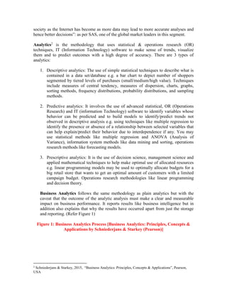society as the Internet has become as more data may lead to more accurate analyses and
hence better decisions”: as per SAS, one of the global market leaders in this segment.
Analytics2
is the methodology that uses statistical & operations research (OR)
techniques, IT (Information Technology) software to make sense of trends, visualize
them and to predict outcomes with a high degree of accuracy. There are 3 types of
analytics:
1. Descriptive analytics: The use of simple statistical techniques to describe what is
contained in a data set/database e.g. a bar chart to depict number of shoppers
segmented by tiered levels of purchases (small/medium/high value). Techniques
include measures of central tendency, measures of dispersion, charts, graphs,
sorting methods, frequency distributions, probability distributions, and sampling
methods.
2. Predictive analytics: It involves the use of advanced statistical, OR (Operations
Research) and IT (information Technology) software to identify variables whose
behavior can be predicted and to build models to identify/predict trends not
observed in descriptive analysis e.g. using techniques like multiple regression to
identify the presence or absence of a relationship between selected variables that
can help explain/predict their behavior due to interdependence if any. You may
use statistical methods like multiple regression and ANOVA (Analysis of
Variance), information system methods like data mining and sorting, operations
research methods like forecasting models.
3. Prescriptive analytics: It is the use of decision science, management science and
applied mathematical techniques to help make optimal use of allocated resources
e.g. linear programming models may be used to optimally allocate budgets for a
big retail store that wants to get an optimal amount of customers with a limited
campaign budget. Operations research methodologies like linear programming
and decision theory.
Business Analytics follows the same methodology as plain analytics but with the
caveat that the outcome of the analytic analysis must make a clear and measurable
impact on business performance. It reports results like business intelligence but in
addition also explains that why the results have occurred apart from just the storage
and reporting. (Refer Figure 1)
Figure 1: Business Analytics Process [Business Analytics: Principles, Concepts &
Applications by Schniederjans & Starkey (Pearson)]
2
Schniederjans & Starkey, 2015, “Business Analytics: Principles, Concepts & Applications”, Pearson,
USA
 