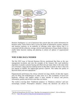 Business Intelligence is a set of processes that convert data into useful information for
business utility. Some believe that it covers the fields of information systems, analytics
and business analytics as an umbrella of offerings while others believe that it is
concerned with the collection, storage, retrieval and exploration of large chunks of data to
enable better decision making and planning in almost all spheres of organizational
activity.
WHY IS BIG DATA NEEDED
The Oct 2012 issue of Harvard Business Review proclaimed Big Data as the new
management revolution and cites the example of the Amazon who used predictive
algorithms to predict customer buying and effectively put many others in the same niche
out of business. Since decision making based on Big Data is based on facts it does not
just depend on HiPPO- the highest-paid person’s opinion. This makes the quality of
decisions better and more appropriate. 3
Organizational performance has always churned out large chunks of data that require
silos for filing and methodologies to make sense of it. The availability of lower-cost
hardware, software and support makes it more feasible to retrieve and process
information, quickly and at lower costs than ever before.
The world is moving from ‘Traditional analytics’ to ‘Predictive analytics’ and now
increasingly towards ‘Prescriptive analytics’ (where the decisions are driven by
3
McAfee & Brynjolfsson, Oct 2012 issue, “Big Data: the management revolution” , Harvard Business
Review, < https://hbr.org/2012/10/big-data-the-management-revolution/ar>
 
