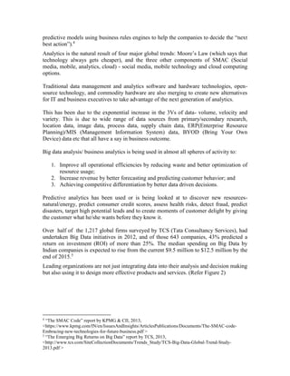 predictive models using business rules engines to help the companies to decide the “next
best action”).4
Analytics is the natural result of four major global trends: Moore’s Law (which says that
technology always gets cheaper), and the three other components of SMAC (Social
media, mobile, analytics, cloud) - social media, mobile technology and cloud computing
options.
Traditional data management and analytics software and hardware technologies, open-
source technology, and commodity hardware are also merging to create new alternatives
for IT and business executives to take advantage of the next generation of analytics.
This has been due to the exponential increase in the 3Vs of data- volume, velocity and
variety. This is due to wide range of data sources from primary/secondary research,
location data, image data, process data, supply chain data, ERP(Enterprise Resource
Planning)/MIS (Management Information System) data, BYOD (Bring Your Own
Device) data etc that all have a say in business outcome.
Big data analysis/ business analytics is being used in almost all spheres of activity to:
1. Improve all operational efficiencies by reducing waste and better optimization of
resource usage;
2. Increase revenue by better forecasting and predicting customer behavior; and
3. Achieving competitive differentiation by better data driven decisions.
Predictive analytics has been used or is being looked at to discover new resources-
natural/energy, predict consumer credit scores, assess health risks, detect fraud, predict
disasters, target high potential leads and to create moments of customer delight by giving
the customer what he/she wants before they know it.
Over half of the 1,217 global firms surveyed by TCS (Tata Consultancy Services), had
undertaken Big Data initiatives in 2012, and of those 643 companies, 43% predicted a
return on investment (ROI) of more than 25%. The median spending on Big Data by
Indian companies is expected to rise from the current $9.5 million to $12.5 million by the
end of 2015.5
Leading organizations are not just integrating data into their analysis and decision making
but also using it to design more effective products and services. (Refer Figure 2)
4
“The SMAC Code” report by KPMG & CII, 2013,
<https://www.kpmg.com/IN/en/IssuesAndInsights/ArticlesPublications/Documents/The-SMAC-code-
Embracing-new-technologies-for-future-business.pdf >
5
“The Emerging Big Returns on Big Data” report by TCS, 2013,
<http://www.tcs.com/SiteCollectionDocuments/Trends_Study/TCS-Big-Data-Global-Trend-Study-
2013.pdf >
 
