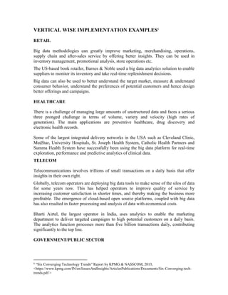 VERTICAL WISE IMPLEMENTATION EXAMPLES6
RETAIL
Big data methodologies can greatly improve marketing, merchandising, operations,
supply chain and after-sales service by offering better insights. They can be used in
inventory management, promotional analysis, store operations etc.
The US-based book retailer, Barnes & Noble used a big data analytics solution to enable
suppliers to monitor its inventory and take real-time replenishment decisions.
Big data can also be used to better understand the target market, measure & understand
consumer behavior, understand the preferences of potential customers and hence design
better offerings and campaigns.
HEALTHCARE
There is a challenge of managing large amounts of unstructured data and faces a serious
three pronged challenge in terms of volume, variety and velocity (high rates of
generation). The main applications are preventive healthcare, drug discovery and
electronic health records.
Some of the largest integrated delivery networks in the USA such as Cleveland Clinic,
MedStar, University Hospitals, St. Joseph Health System, Catholic Health Partners and
Summa Health System have successfully been using the big data platform for real-time
exploration, performance and predictive analytics of clinical data.
TELECOM
Telecommunications involves trillions of small transactions on a daily basis that offer
insights in their own right.
Globally, telecom operators are deploying big data tools to make sense of the silos of data
for some years now. This has helped operators to improve quality of service by
increasing customer satisfaction in shorter times, and thereby making the business more
profitable. The emergence of cloud-based open source platforms, coupled with big data
has also resulted in faster processing and analysis of data with economical costs.
Bharti Airtel, the largest operator in India, uses analytics to enable the marketing
department to deliver targeted campaigns to high potential customers on a daily basis.
The analytics function processes more than five billion transactions daily, contributing
significantly to the top line.
GOVERNMENT/PUBLIC SECTOR
6
“Six Converging Technology Trends” Report by KPMG & NASSCOM, 2013,
<https://www.kpmg.com/IN/en/IssuesAndInsights/ArticlesPublications/Documents/Six-Converging-tech-
trends.pdf >
 