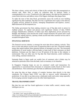 The sheer volume, variety and velocity of data in this vertical make data management an
onerous task. More time is spent on collection than in analysis which is
counterproductive in a way. If analyzed in the right manner, this data has the potential to
create better decisions and address some of the biggest challenges that plague them.
To make the most of this data flood, governments across the world are now building
significant big data roadmaps. Big data now has a significant role to play in the delivery
of public services, defense & security, managing transportation and logistics, science,
R&D (Research & Development) etc.
The Indian government has been making extensive use of big data tools to power its
Aadhaar project. To capture and process such significant volumes of data, UIDAI
(Unique Identification Authority of India) runs three duplication servers powered by
MySQL and Hadoop. It has become the world’s largest biometric ID system and is used
for ID proof, subsidy delivery, opening a bank account and other essential services and is
accepted throughout India.
FINANCIAL SERVICES
The financial services industry is amongst the most data driven industry verticals. They
have to store and analyze several years of transaction data as per laws. Electronic trading
means that capital markets firms generate billions of messages every day. The increasing
proliferation of social media is driving banks to keep track of their customers on these
platforms. Estimates put the figure at over 80 percent of the data in this industry is
unstructured. They are other uses for big data like fraud detection, credit worthiness,
cross selling, customer retention etc.
Santander Bank in Spain sends out weekly lists of customers who it thinks may be
attracted to particular offers from the bank, such as insurance, to its branches.
In Singapore Citigroup keeps an eye on customers' credit card transactions for
opportunities to recommend them discounts in restaurants nearby based on their tastes
and preferences. That sometimes gave the bank an additional second transaction.
By using big data on huge volumes of complex business data directly in the data
warehouse, the Chinese bank CITIC was able to uncover useful information &
predictions. It was able to use data across a dedicated credit card centre setup especially
for leveraging customer insights across the other bank departments.
TRAVEL/TRANSPORTATION7
Big data has uses and has found application in better traffic control, smarter roads,
intelligent cars etc.
7
“The SMAC Code” report by KPMG & CII, 2013,
<https://www.kpmg.com/IN/en/IssuesAndInsights/ArticlesPublications/Documents/The-SMAC-code-
Embracing-new-technologies-for-future-business.pdf >
 