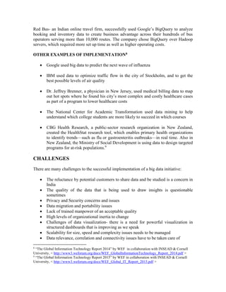 Red Bus- an Indian online travel firm, successfully used Google’s BigQuery to analyze
booking and inventory data to create business advantage across their hundreds of bus
operators serving more than 10,000 routes. The company chose BigQuery over Hadoop
servers, which required more set up time as well as higher operating costs.
OTHER EXAMPLES OF IMPLEMENTATION8
 Google used big data to predict the next wave of influenza
 IBM used data to optimize traffic flow in the city of Stockholm, and to get the
best possible levels of air quality
 Dr. Jeffrey Brenner, a physician in New Jersey, used medical billing data to map
out hot spots where he found his city’s most complex and costly healthcare cases
as part of a program to lower healthcare costs
 The National Center for Academic Transformation used data mining to help
understand which college students are more likely to succeed in which courses
 CBG Health Research, a public-sector research organization in New Zealand,
created the HealthStat research tool, which enables primary health organizations
to identify trends—such as flu or gastroenteritis outbreaks—in real time. Also in
New Zealand, the Ministry of Social Development is using data to design targeted
programs for at-risk populations.9
CHALLENGES
There are many challenges to the successful implementation of a big data initiative:
 The reluctance by potential customers to share data and be studied is a concern in
India
 The quality of the data that is being used to draw insights is questionable
sometimes
 Privacy and Security concerns and issues
 Data migration and portability issues
 Lack of trained manpower of an acceptable quality
 High levels of organizational inertia to change
 Challenges of data visualization- there is a need for powerful visualization in
structured dashboards that is improving as we speak
 Scalability for size, speed and complexity issues needs to be managed
 Data relevance, correlation and connectivity issues have to be taken care of
8
“The Global Information Technology Report 2014” by WEF in collaboration with INSEAD & Cornell
University, < http://www3.weforum.org/docs/WEF_GlobalInformationTechnology_Report_2014.pdf >
9
“The Global Information Technology Report 2015” by WEF in collaboration with INSEAD & Cornell
University, < http://www3.weforum.org/docs/WEF_Global_IT_Report_2015.pdf >
 