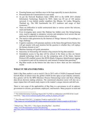  Ensuring human user interface stays in the loop especially in macro decisions
 Personalization & Customization to user needs
 As per the Network Readiness Index (NRI) 2015 in the GITR 2015 (Global
Information Technology Report) by WEF, India was 89 out of 148 nations
surveyed. It was behind smaller neighbors like Bhutan, Sri Lanka, Mongolia,
Thailand etc. The NRI benchmarks the ICT readiness and usage of their
economies.10
 There are difficulties to tackle unstructured data in various sectors like telecom,
retail and banking
 Even leveraging open source like Hadoop has hidden costs like hiring/training
costs, need to upgrade to enterprise versions and enterprise level servers that are
paid may be required for mission critical solutions.
 The massive data generation by the Internet of Things/ Internet of Everything is a
huge challenge
 Cognitive analytics will automate analytics in the future through bionic brains that
will get smarter with each iteration but the question is whether they will replace
the human element or not11
 Machine learning will guide automation
 Inaccuracy in forecasting still remains a big concern for big data analytics
 Smartphone access to big data will be critical in the future as they are fastest
adopted technology trend ever are the computing units of the future. Internet
Protocol (IP) enabled sensors like RFID (Radio Frequency Identification) tagging
is inexpensive and will be extensively used instead of manual data punching12
 Big Data results on the bottom line take time to show: there are few immediate
results
WHAT IT MEANS FOR INDIA
India’s Big Data market is set to touch $ 1bn in 2015 with a CAGR (Compound Annual
Growth Rate) of almost twice the global CAGR for this space as per industry estimates.
Key gainers will be the BPO (Business Process Outsourcing) sector and those offering
data driven decision making solutions. The customized education sector will also see a
major impact that will match study majors to the student’s unique interests and skill sets.
There is vast scope of the applicability of Big Data in e-governance in all its spheres:
government to citizens, government, employees, and business. Many projects in rural and
10
“The Global Information Technology Report 2015” by WEF in collaboration with INSEAD & Cornell
University, < http://www3.weforum.org/docs/WEF_Global_IT_Report_2015.pdf >
11
Thor Olavsrud, 9 Feb 2015, “ 8 Analytics Trends to watch in 2015”, CIO,
<http://www.cio.com/article/2881201/data-analytics/8-analytics-trends-to-watch-in-2015.html >
12
Philip Evans, 7 May 2015, “ 5 Key figures about Big Data”, OpenMind,
<https://www.bbvaopenmind.com/en/5-data-about-big-
data/?utm_source=twitter&utm_medium=techreview&utm_campaign=MITcompany&utm_content=5bigda
ta >
 