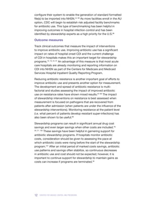 12 CENTERS FOR DISEASE CONTROL AND PREVENTION
configure their system to enable the generation of standard formatted
file(s) to be imported into NHSN.44, 89
As more facilities enroll in the AU
option, CDC will begin to establish risk adjusted facility benchmarks
for antibiotic use. This type of benchmarking has been helpful in
improving outcomes in hospital infection control and has been
identified by stewardship experts as a high priority for the U.S.96
Outcome measures
Track clinical outcomes that measure the impact of interventions
to improve antibiotic use. Improving antibiotic use has a significant
impact on rates of hospital onset CDI and the current challenge
of CDI in hospitals makes this an important target for stewardship
programs.10, 18, 24, 57
An advantage of this measure is that most acute
care hospitals are already monitoring and reporting information on
CDI into NHSN as part of the Centers for Medicare and Medicaid
Services Hospital Inpatient Quality Reporting Program.
Reducing antibiotic resistance is another important goal of efforts to
improve antibiotic use and presents another option for measurement.
The development and spread of antibiotic resistance is multi-
factorial and studies assessing the impact of improved antibiotic
use on resistance rates have shown mixed results.97–99
The impact
of stewardship interventions on resistance is best assessed when
measurement is focused on pathogens that are recovered from
patients after admission (when patients are under the influence of the
stewardship interventions). Monitoring resistance at the patient level
(i.e. what percent of patients develop resistant super-infections) has
also been shown to be useful.99
Stewardship programs can result in significant annual drug cost
savings and even larger savings when other costs are included.18,
20, 21, 100
These savings have been helpful in garnering support for
antibiotic stewardship programs. If hospitals monitor antibiotic
costs, consideration should be given to assessing the pace at
which antibiotic costs were rising before the start of the stewardship
program.101
After an initial period of marked costs savings, antibiotic
use patterns and savings often stabilize, so continuous decreases
in antibiotic use and cost should not be expected; however, it is
important to continue support for stewardship to maintain gains as
costs can increase if programs are terminated.30
 