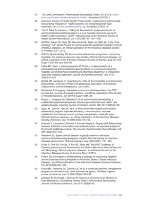 19
CORE ELEMENTS OF HOSPITAL ANTIBIOTIC STEWARDSHIP PROGRAMS
31.	 The Joint Commission. Antimicrobial Stewardship Toolkit. 2013; http://store.
jcrinc.com/antimicrobial-stewardship-toolkit/. Accessed 2/24/2014.
32.	 American Society of Health-System Pharmacists. Implementing Antimicrobial
Stewardship Programs in Health Systems: An Interprofessional Team
Approach. 2013; www.leadstewardship.org. Accessed 2/24/2014.
33.	 Yam P, Fales D, Jemison J, Gillum M, Bernstein M. Implementation of an
antimicrobial stewardship program in a rural hospital. American journal of
health-system pharmacy : AJHP : official journal of the American Society of
Health-System Pharmacists. Jul 1 2012;69(13):1142–1148.
34.	 Goff DA, Bauer KA, Reed EE, Stevenson KB, Taylor JJ, West JE. Is the “Low-
Hanging Fruit” Worth Picking for Antimicrobial Stewardship Programs? Clinical
infectious diseases : an official publication of the Infectious Diseases Society
of America. Jun 7 2012.
35.	 Ohl CA, Dodds Ashley ES. Antimicrobial stewardship programs in community
hospitals: the evidence base and case studies. Clinical infectious diseases : an
official publication of the Infectious Diseases Society of America. Aug 2011;53
Suppl 1:S23–28; quiz S29–30.
36.	 Laible BR, Nazir J, Assimacopoulos AP, Schut J. Implementation of a
pharmacist-led antimicrobial management team in a community teaching
hospital: use of pharmacy residents and pharmacy students in a prospective
audit and feedback approach. Journal of pharmacy practice. Dec 2010;​
23(6):531–535.
37.	 Rohde JM, Jacobsen D, Rosenberg DJ. Role of the Hospitalist in Antimicrobial
Stewardship: A Review of Work Completed and Description of a Multisite
Collaborative. Clinical therapeutics. Jun 5 2013.
38.	 Srinivasan A. Engaging hospitalists in antimicrobial stewardship: the CDC
perspective. Journal of hospital medicine : an official publication of the Society
of Hospital Medicine. Jan 2011;6 Suppl 1:S31–33.
39.	 Moody J, Cosgrove SE, Olmsted R, et al. Antimicrobial stewardship: a
collaborative partnership between infection preventionists and health care
epidemiologists. American journal of infection control. Mar 2012;40(2):94–95.
40.	 Agwu AL, Lee CK, Jain SK, et al. A World Wide Web-based antimicrobial
stewardship program improves efficiency, communication, and user
satisfaction and reduces cost in a tertiary care pediatric medical center.
Clinical infectious diseases : an official publication of the Infectious Diseases
Society of America. Sep 15 2008;47(6):747–753.
41.	 Amadeo B, Dumartin C, Parneix P, Fourrier-Reglat A, Rogues AM. Relationship
between antibiotic consumption and antibiotic policy: an adjusted analysis in
the French healthcare system. The Journal of antimicrobial chemotherapy. Feb
2011;66(2):434–442.
42.	 Pestotnik SL. Expert clinical decision support systems to enhance
antimicrobial stewardship programs: insights from the society of infectious
diseases pharmacists. Pharmacotherapy. Aug 2005;25(8):1116–1125.
43.	 Kullar R, Goff DA, Schulz LT, Fox BC, Rose WE. The EPIC Challenge of
Optimizing Antimicrobial Stewardship: the Role of Electronic Medical Records
and Technology. Clinical infectious diseases : an official publication of the
Infectious Diseases Society of America. May 15 2013.
44.	 Fridkin SK, Srinivasan A. Implementing a strategy for monitoring inpatient
antimicrobial use among hospitals in the United States. Clinical infectious
diseases : an official publication of the Infectious Diseases Society of America.
Feb 2014;58(3):401–406.
45.	 Evans RS, Pestotnik SL, Classen DC, et al. A computer-assisted management
program for antibiotics and other antiinfective agents. The New England
journal of medicine. Jan 22 1998;338(4):232–238.
46.	 Edwards R, Drumright L, Kiernan M, Holmes A. Covering more Territory to
Fight Resistance: Considering Nurses’ Role in Antimicrobial Stewardship.
Journal of infection prevention. Jan 2011;12(1):6–10.
 