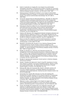 21
CORE ELEMENTS OF HOSPITAL ANTIBIOTIC STEWARDSHIP PROGRAMS
63.	 Avdic E, Cushinotto LA, Hughes AH, et al. Impact of an antimicrobial
stewardship intervention on shortening the duration of therapy for community-
acquired pneumonia. Clinical infectious diseases : an official publication of the
Infectious Diseases Society of America. Jun 2012;54(11):1581–1587.
64.	 Rattanaumpawan P, Morales KH, Binkley S, et al. Impact of antimicrobial
stewardship programme changes on unnecessary double anaerobic coverage
therapy. The Journal of antimicrobial chemotherapy. Nov 2011;66(11):
2655–2658.
65.	 Gomez MI, Acosta-Gnass SI, Mosqueda-Barboza L, Basualdo JA. Reduction
in surgical antibiotic prophylaxis expenditure and the rate of surgical site
infection by means of a protocol that controls the use of prophylaxis. Infection
control and hospital epidemiology : the official journal of the Society of
Hospital Epidemiologists of America. Dec 2006;27(12):1358–1365.
66.	 Ostrowsky B, Sharma S, Defino M, et al. Antimicrobial stewardship and
automated pharmacy technology improve antibiotic appropriateness
for community-acquired pneumonia. Infection control and hospital
epidemiology : the official journal of the Society of Hospital Epidemiologists
of America. Jun 2013;34(6):566–572.
67.	 Caterino JM, Stevenson KB. Disagreement between emergency physician and
inpatient physician diagnosis of infection in older adults admitted from the
emergency department. Academic emergency medicine : official journal of the
Society for Academic Emergency Medicine. Aug 2012;19(8):908–915.
68.	 Bosso JA, Drew RH. Application of antimicrobial stewardship to optimise
management of community acquired pneumonia. International journal of
clinical practice. Jul 2011;65(7):775–783.
69.	 Mandell LA, Wunderink RG, Anzueto A, et al. Infectious Diseases Society
of America/American Thoracic Society consensus guidelines on the
management of community-acquired pneumonia in adults. Clinical infectious
diseases : an official publication of the Infectious Diseases Society of America.
Mar 1 2007;44 Suppl 2:S27–72.
70.	 Bradley JS, Byington CL, Shah SS, et al. Executive summary: the
management of community-acquired pneumonia in infants and children older
than 3 months of age: clinical practice guidelines by the Pediatric Infectious
Diseases Society and the Infectious Diseases Society of America. Clinical
infectious diseases : an official publication of the Infectious Diseases Society
of America. Oct 2011;53(7):617–630.
71.	 Nicolle LE. Asymptomatic bacteriuria. Current opinion in infectious diseases.
Feb 2014;27(1):90–96.
72.	 Gandhi T, Flanders SA, Markovitz E, Saint S, Kaul DR. Importance of urinary
tract infection to antibiotic use among hospitalized patients. Infection control
and hospital epidemiology : the official journal of the Society of Hospital
Epidemiologists of America. Feb 2009;30(2):193–195.
73.	 Drekonja DM, Abbo LM, Kuskowski MA, Gnadt C, Shukla B, Johnson JR.
A survey of resident physicians’ knowledge regarding urine testing and
subsequent antimicrobial treatment. American journal of infection control. Oct
2013;41(10):892–896.
74.	 Hermanides HS, Hulscher ME, Schouten JA, Prins JM, Geerlings SE.
Development of quality indicators for the antibiotic treatment of complicated
urinary tract infections: a first step to measure and improve care. Clinical
infectious diseases : an official publication of the Infectious Diseases Society
of America. Mar 1 2008;46(5):703–711.
75.	 Slekovec C, Leroy J, Vernaz-Hegi N, et al. Impact of a region wide
antimicrobial stewardship guideline on urinary tract infection prescription
patterns. International journal of clinical pharmacy. Apr 2012;34(2):325–329.
76.	 Hooton TM, Bradley SF, Cardenas DD, et al. Diagnosis, prevention, and
treatment of catheter-associated urinary tract infection in adults: 2009
International Clinical Practice Guidelines from the Infectious Diseases Society
of America. Clinical infectious diseases : an official publication of the Infectious
Diseases Society of America. Mar 1 2010;50(5):625–663.
 