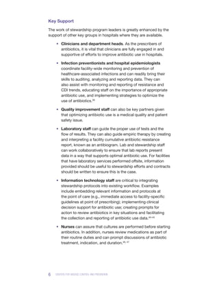 6 CENTERS FOR DISEASE CONTROL AND PREVENTION
Key Support
The work of stewardship program leaders is greatly enhanced by the
support of other key groups in hospitals where they are available.
•	 Clinicians and department heads. As the prescribers of
antibiotics, it is vital that clinicians are fully engaged in and
supportive of efforts to improve antibiotic use in hospitals.
•	 Infection preventionists and hospital epidemiologists
coordinate facility-wide monitoring and prevention of
healthcare-associated infections and can readily bring their
skills to auditing, analyzing and reporting data. They can
also assist with monitoring and reporting of resistance and
CDI trends, educating staff on the importance of appropriate
antibiotic use, and implementing strategies to optimize the
use of antibiotics.39
•	 Quality improvement staff can also be key partners given
that optimizing antibiotic use is a medical quality and patient
safety issue.
•	 Laboratory staff can guide the proper use of tests and the
flow of results. They can also guide empiric therapy by creating
and interpreting a facility cumulative antibiotic resistance
report, known as an antibiogram. Lab and stewardship staff
can work collaboratively to ensure that lab reports present
data in a way that supports optimal antibiotic use. For facilities
that have laboratory services performed offsite, information
provided should be useful to stewardship efforts and contracts
should be written to ensure this is the case.
•	 Information technology staff are critical to integrating
stewardship protocols into existing workflow. Examples
include embedding relevant information and protocols at
the point of care (e.g., immediate access to facility-specific
guidelines at point of prescribing); implementing clinical
decision support for antibiotic use; creating prompts for
action to review antibiotics in key situations and facilitating
the collection and reporting of antibiotic use data.40–45
•	 Nurses can assure that cultures are performed before starting
antibiotics. In addition, nurses review medications as part of
their routine duties and can prompt discussions of antibiotic
treatment, indication, and duration.46, 47
 