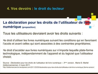 4. Vos devoirs : le droit du lecteur


La déclaration pour les droits de l’utilisateur de livre
numérique (proposition)
Tous les utilisateurs devraient avoir les droits suivants :
•le droit d’utiliser les livres numériques suivant les conditions qui en favorisent
l’accès et avant celles qui sont associées à des contraintes propriétaires;

•le droit d’accéder aux livres numériques sur n’importe laquelle plate-forme
technologique, indépendamment de l’appareil et du logiciel que l’utilisateur
choisit;

Source : Déclaration pour les droits de l’utilisateur de livre numérique – 3ième version, Marie D. Martel
(bibliomancienne), 2 mars 2011.
http://bibliomancienne.wordpress.com/2011/03/02/declaration-pour-les-droits-de-lutilisateur-de-livre-numerique-3ieme-version/
 