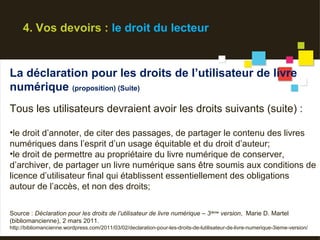 4. Vos devoirs : le droit du lecteur


La déclaration pour les droits de l’utilisateur de livre
numérique (proposition) (Suite)
Tous les utilisateurs devraient avoir les droits suivants (suite) :

•le droit d’annoter, de citer des passages, de partager le contenu des livres
numériques dans l’esprit d’un usage équitable et du droit d’auteur;
•le droit de permettre au propriétaire du livre numérique de conserver,
d’archiver, de partager un livre numérique sans être soumis aux conditions de
licence d’utilisateur final qui établissent essentiellement des obligations
autour de l’accès, et non des droits;

Source : Déclaration pour les droits de l’utilisateur de livre numérique – 3 ième version, Marie D. Martel
(bibliomancienne), 2 mars 2011.
http://bibliomancienne.wordpress.com/2011/03/02/declaration-pour-les-droits-de-lutilisateur-de-livre-numerique-3ieme-version/
 