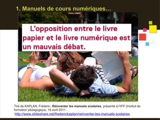 1. Manuels de cours numériques…




Tiré de KAPLAN, Fréderic. Réinventer les manuels scolaires, présenté à l’IFP (Institut de
formation pédagogique, 18 avril 2011.
http://www.slideshare.net/frederickaplan/reinventer-les-manuels-scolaires
 
