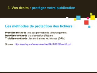 3. Vos droits : protéger votre publication




Les méthodes de protection des fichiers :
Première méthode : ne pas permettre le téléchargement!
Deuxième méthode : la dissuasion (filigrane)
Troisième méthode : les contraintes techniques (DRM)

Source : http://anel.qc.ca/assets/medias/2011/12/Sécurité.pdf
 