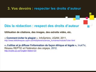 3. Vos devoirs : respecter les droits d’auteur




Dès la rédaction : respect des droits d’auteur
Utilisation de citations, des images, des extraits vidéo, etc.

« Comment éviter le plagiat », InfoSphère, UQAM, 2011.
http://www.bibliotheques.uqam.ca/InfoSphere/sciences_humaines/module7/citer.html

« J'utilise et je diffuse l'information de façon éthique et légale », InukTic,
Réseau REPTIC et Fédération des cégeps, 2012.
http://inuktic.qc.ca/?onglet=1&item=23
 