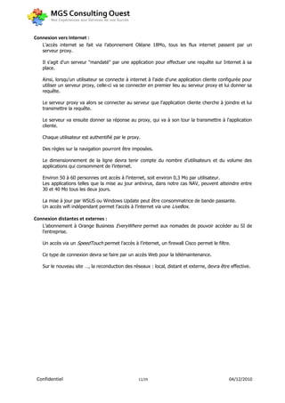 Connexion vers Internet :
   L’accès internet se fait via l’abonnement Oléane 18Mo, tous les flux internet passent par un
   serveur proxy.

   Il s'agit d'un serveur "mandaté" par une application pour effectuer une requête sur Internet à sa
   place.

   Ainsi, lorsqu'un utilisateur se connecte à internet à l'aide d'une application cliente configurée pour
   utiliser un serveur proxy, celle-ci va se connecter en premier lieu au serveur proxy et lui donner sa
   requête.

   Le serveur proxy va alors se connecter au serveur que l'application cliente cherche à joindre et lui
   transmettre la requête.

   Le serveur va ensuite donner sa réponse au proxy, qui va à son tour la transmettre à l'application
   cliente.

   Chaque utilisateur est authentifié par le proxy.

   Des règles sur la navigation pourront être imposées.

   Le dimensionnement de la ligne devra tenir compte du nombre d’utilisateurs et du volume des
   applications qui consomment de l’internet.

   Environ 50 à 60 personnes ont accès à l’internet, soit environ 0,3 Mo par utilisateur.
   Les applications telles que la mise au jour antivirus, dans notre cas NAV, peuvent atteindre entre
   30 et 40 Mo tous les deux jours.

   La mise à jour par WSUS ou Windows Update peut être consommatrice de bande passante.
   Un accès wifi indépendant permet l’accès à l’internet via une LiveBox.

Connexion distantes et externes :
   L’abonnement à Orange Business EveryWhere permet aux nomades de pouvoir accéder au SI de
   l’entreprise.

   Un accès via un SpeedTouch permet l’accès à l’internet, un firewall Cisco permet le filtre.

   Ce type de connexion devra se faire par un accès Web pour la télémaintenance.

   Sur le nouveau site …, la reconduction des réseaux : local, distant et externe, devra être effective.




 Confidentiel                                     11/29                                      04/12/2010
 