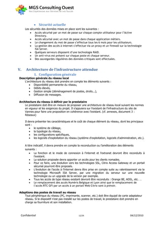  Sécurité actuelle
     Les sécurités des données mises en place sont les suivantes :
          Accès sécurisé par un mot de passe sur chaque compte utilisateur pour l’Active
             Directory.
          Accès sécurisé avec un mot de passe dans chaque application métiers.
          Le changement du mot de passe s’effectue tous les 6 mois pour les utilisateurs.
          La gestion des accès à internet s’effectue via un proxy et un firewall sur la technologie
             ISA Server.
          Quelques serveurs disposent d’une technologie RAID.
          Un anti-virus est présent sur chaque poste et chaque serveur.
          Des sauvegardes régulières des données critiques sont effectuées.



V.   Architecture de l’infrastructure attendue
            1. Configuration générale
Description générale du réseau local
    L'architecture du réseau doit prendre en compte les éléments suivants :
        Disponibilité permanente du réseau,
        Débits élevés,
        Gestion simple (déménagement de postes, droits...),
        Diffusion de messages.

Architecture du réseau à définir par le prestataire
    Le prestataire doit être en mesure de proposer une architecture de réseau local suivant les normes
    en vigueur et les exigences du projet. Il s’appuiera sur l’existant de l’infrastructure du site de
    Vannes pour faire une proposition en cohérence avec l’existant. (cf. annexes, document 3 :
    Réseaux)

     Il devra présenter les caractéristiques et le coût de chaque élément du réseau, dont les principaux
     sont :
          le système de câblage,
          la typologie du réseau,
          les configurations spécifiques,
          les logiciels d'exploitation du réseau (système d'exploitation, logiciels d'administration, etc.).

     A titre indicatif, il devra prendre en compte la reconduction ou l’amélioration des éléments
     suivants :
          La fonction et le mode de connexion à l’internet et l’extranet devront être reconduits à
              l’existant.
          La solution proposée devra apporter un accès pour les clients nomades.
          Pour ce faire, une évolution vers les technologies SSL, Citrix Access Gateway et un portail
              sécurisé pourront être proposés.
          L’évolution de l’accès à l’internet devra être prise en compte suite au ralentissement via la
              technologie Microsoft ISA Server, par une migration du serveur sur une nouvelle
              technologie ou un upgrade de la version par exemple.
          Tous les accès de type réseau existant devront être reconduits : Orange BE, ADSL, etc. …
          Le remplacement des accès Numéris Belgique et Lyon ainsi que le remplacement de
              l’accès RTC GFI par un accès à un portail Web Citrix sont à prévoir.

Adaptions des postes de travail au réseau
   Tout périphérique du réseau (PC, imprimante, scanner, etc.) doit être équipé de carte adaptateur
   réseau. Si le dispositif n'est pas installé sur les postes de travail, le prestataire doit prendre en
   charge sa fourniture et son installation.



 Confidentiel                                      12/29                                        04/12/2010
 