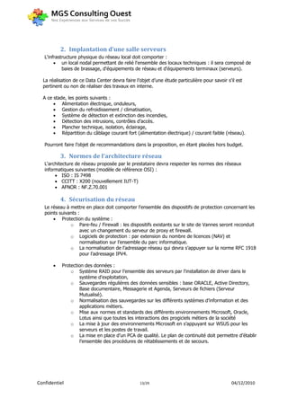 2. Implantation d’une salle serveurs
   L'infrastructure physique du réseau local doit comporter :
         un local nodal permettant de relié l'ensemble des locaux techniques : il sera composé de
            baies de brassage, d'équipements de réseau et d'équipements terminaux (serveurs).

  La réalisation de ce Data Center devra faire l’objet d’une étude particulière pour savoir s'il est
  pertinent ou non de réaliser des travaux en interne.

  A ce stade, les points suivants :
        Alimentation électrique, onduleurs,
        Gestion du refroidissement / climatisation,
        Système de détection et extinction des incendies,
        Détection des intrusions, contrôles d’accès.
        Plancher technique, isolation, éclairage,
        Répartition du câblage courant fort (alimentation électrique) / courant faible (réseau).

   Pourront faire l’objet de recommandations dans la proposition, en étant placées hors budget.

           3. Normes de l'architecture réseau
   L'architecture de réseau proposée par le prestataire devra respecter les normes des réseaux
   informatiques suivantes (modèle de référence OSI) :
         ISO : IS 7498
         CCITT : X200 (nouvellement IUT-T)
         AFNOR : NF.Z.70.001

           4. Sécurisation du réseau
   Le réseau à mettre en place doit comporter l'ensemble des dispositifs de protection concernant les
   points suivants :
        Protection du système :
               o Pare-feu / Firewall : les dispositifs existants sur le site de Vannes seront reconduit
                    avec un changement du serveur de proxy et firewall.
               o Logiciels de protection : par extension du nombre de licences (NAV) et
                    normalisation sur l’ensemble du parc informatique.
               o La normalisation de l’adressage réseau qui devra s’appuyer sur la norme RFC 1918
                    pour l’adressage IPV4.

          Protection des données :
               o Système RAID pour l’ensemble des serveurs par l'installation de driver dans le
                    système d'exploitation,
               o Sauvegardes régulières des données sensibles : base ORACLE, Active Directory,
                    Base documentaire, Messagerie et Agenda, Serveurs de fichiers (Serveur
                    Mutualisé).
               o Normalisation des sauvegardes sur les différents systèmes d’information et des
                    applications métiers.
               o Mise aux normes et standards des différents environnements Microsoft, Oracle,
                    Lotus ainsi que toutes les interactions des progiciels métiers de la société
               o La mise à jour des environnements Microsoft en s’appuyant sur WSUS pour les
                    serveurs et les postes de travail.
               o La mise en place d’un PCA de qualité. Le plan de continuité doit permettre d’établir
                    l’ensemble des procédures de rétablissements et de secours.




Confidentiel                                     13/29                                        04/12/2010
 