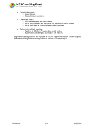   Protection électrique :
               o Les onduleurs
               o Les surtenseurs nécessaires

          Contrôle des accès :
              o Par l'authentification des interlocuteurs,
              o Par la gestion efficace des partages et des autorisations sur les fichiers.
              o Par la vérification de l'ensemble des données transmises.

          Équipements matériels sécurisés :
               o Système de détection d’intrusion dans le data center,
               o Systèmes de détection pour la protection anti-incendie.

   Le prestataire devra préciser si des dispositifs de sécurité supplémentaires sont à mettre en place
   en fonction des exigences de la configuration de l’infrastructure informatique.




Confidentiel                                    14/29                                      04/12/2010
 