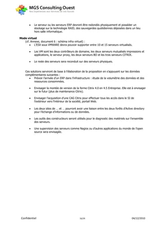    Le serveur ou les serveurs ERP devront être redondés physiquement et posséder un
           stockage sur la technologie RAID, des sauvegardes quotidiennes déposées dans un lieu
           hors salle informatique.

Mode virtuel
   (cf. Annexe, document 6 : schéma infra virtuel) :
        L’ESX sous VMWARE devra pouvoir supporter entre 10 et 15 serveurs virtualisés.

          Les VM sont les deux contrôleurs de domaine, les deux serveurs mutualisés impressions et
           applications, le serveur proxy, les deux serveurs BO et les trois serveurs CITRIX.

          Le reste des serveurs sera reconduit sur des serveurs physiques.


    Ces solutions serviront de base à l’élaboration de la proposition en s’appuyant sur les données
    complémentaires suivantes :
        Prévoir l’arrivée d’un ERP dans l’infrastructure : étude de la volumétrie des données et des
           ressources consommées.

          Envisager la montée de version de la ferme Citrix 4.0 en 4.5 Entreprise. Elle est à envisager
           sur le futur (plus de maintenance Citrix).

          Envisager l’acquisition d’une CAG Citrix pour effectuer tous les accès dans le SI de
           l’extérieur vers l’intérieur de la société, portail Web.

          Les deux sites de … et … pourront avoir une liaison entre les deux forêts d’Active directory
           pour l’échange d’informations ou de données.

          Les outils des constructeurs seront utilisés pour le diagnostic des matériels sur l’ensemble
           des serveurs.

          Une supervision des serveurs comme Nagios ou d’autres applications du monde de l’open
           source sera envisagée.




 Confidentiel                                    16/29                                       04/12/2010
 