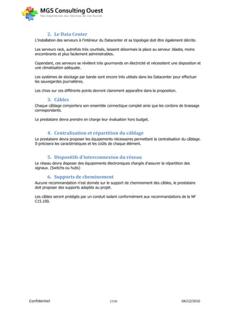 2. Le Data Center
   L’installation des serveurs à l'intérieur du Datacenter et sa topologie doit être également décrite.

   Les serveurs rack, autrefois très courtisés, laissent désormais la place au serveur blades, moins
   encombrants et plus facilement administrables.

   Cependant, ces serveurs se révèlent très gourmands en électricité et nécessitent une disposition et
   une climatisation adéquate.

   Les systèmes de stockage par bande sont encore très utilisés dans les Datacenter pour effectuer
   les sauvegardes journalières.

   Les choix sur ces différents points devront clairement apparaître dans la proposition.

          3. Câbles
   Chaque câblage comportera son ensemble connectique complet ainsi que les cordons de brassage
   correspondants.

   Le prestataire devra prendre en charge leur évaluation hors budget.


          4. Centralisation et répartition du câblage
   Le prestataire devra proposer les équipements nécessaires permettant la centralisation du câblage.
   Il précisera les caractéristiques et les coûts de chaque élément.


          5. Dispositifs d'interconnexion du réseau
   Le réseau devra disposer des équipements électroniques chargés d'assurer la répartition des
   signaux. (Switchs ou hubs)

          6. Supports de cheminement
   Aucune recommandation n'est donnée sur le support de cheminement des câbles, le prestataire
   doit proposer des supports adaptés au projet.

   Les câbles seront protégés par un conduit isolant conformément aux recommandations de la NF
   C15.100.




Confidentiel                                     17/29                                       04/12/2010
 