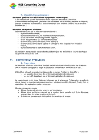 7. Sécurité des équipements
 Description générale de la sécurité des équipements informatiques
     Il est indispensable que les équipements choisis répondent à toutes les contraintes
     d’environnement envisageables (présence d’eau nécessitant une étanchéité, présence de rongeurs,
     passage en intérieur et/ou extérieur, isolation électrique pour éviter les courants induits entre les
     bâtiments etc.).

 Description des types de protection
     Les matériels fournis par le prestataire devront assurer :
         la protection des données,
         la protection contre le vol, les incendies et leur propagation.
         tout autre incident pouvant dégrader les supports,
         le non dégagement de gaz corrosifs et halogènes,
         la continuité du service en cas de panne électrique,
         la continuité du service après rupture de câble par la mise en place d'une rocade de
           secours,
         la protection contre les perturbations de liaison.

      Le prestataire devra préciser les caractéristiques techniques des dispositifs de sécurité de chaque
      équipement ainsi que leur coût.


VI.   PRESTATIONS ATTENDUES
             1. Conception
      Le prestataire effectuera un audit de l’existant sur l’infrastructure informatique du site de Vannes
      afin de valider la conception du projet de création de l’infrastructure informatique du site …

      L’objectif de cet audit sera notamment de prendre en compte l’existant et d’identifier :
               Les upgrades de versions des systèmes d’exploitation et middleware.
               Les correctifs à appliqués aux systèmes d’exploitation et middleware.

      La conception du projet devra également s’appuyer sur le schéma de l’infrastructure actuelle du
      site de Vannes en tenant compte des constructeurs utilisés comme IBM, Microsoft, Oracle, Citrix et
      des éditeurs des applications métiers présentes.

      Elle devra prendre en compte
            l’étude d’un portail web pour un accès aux prestataires,
            l’étude d’une architecture ouvrant sur la création d’une nouvelle forêt Active Directory,
              mise en place des « best practices » Microsoft,
            le design du nouveau poste de travail via des stratégies de groupe.




  Confidentiel                                      18/29                                        04/12/2010
 