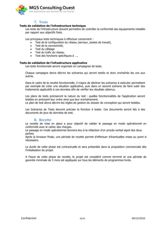 7. Tests
Tests de validation de l’infrastructure technique
    Les tests de l’infrastructure doivent permettre de contrôler la conformité des équipements installés
    par rapport aux objectifs fixés.

    Les principaux tests techniques à effectuer concernent :
         Test de la configuration du réseau (serveur, postes de travail),
         Test de la connectivité,
         Test du câblage
         Test du trafic du réseau
         Test des fonctions spécifiques à …,

Tests de validation de l’infrastructure applicative
    Les tests fonctionnels seront organisés en campagnes de tests.

    Chaque campagne devra décrire les scénarios qui seront testés et donc enchaînés les uns aux
    autres.

    Dans le cadre de la recette fonctionnelle, il s’agira de décliner les scénarios à exécuter permettant
    par exemple de créer une situation applicative, puis dans un second scénario de faire subir des
    traitements applicatifs à ces données afin de vérifier les résultats obtenus.

    Les plans de tests préciseront la nature du test : quelles fonctionnalités de l’application seront
    testées en précisant leur ordre ainsi que leur enchaînement.
    Le plan de test devra décrire les règles de gestion du dossier de conception qui seront testées.

    Les Scénarios de Tests devront préciser la fonction à tester. Ces documents seront liés à des
    documents de jeux de données de test.

            8. Recette
    La recette de mise en place a pour objectif de valider le passage en mode opérationnel en
    conformité avec le cahier des charges.
    Le passage en mode opérationnel donnera lieu à la rédaction d’un procès-verbal signé des deux
    parties.
    Après la livraison finale, une période de recette permet d'effectuer d'éventuelles mises au point si
    nécessaire.

    La durée de cette phase est contractuelle et sera présentée dans la proposition commerciale dès
    l'initialisation du projet.

    A l’issue de cette phase de recette, le projet est considéré comme terminé et une période de
    garantie minimale de 3 mois est appliquée sur tous les éléments de programmes livrés.




 Confidentiel                                    20/29                                       04/12/2010
 