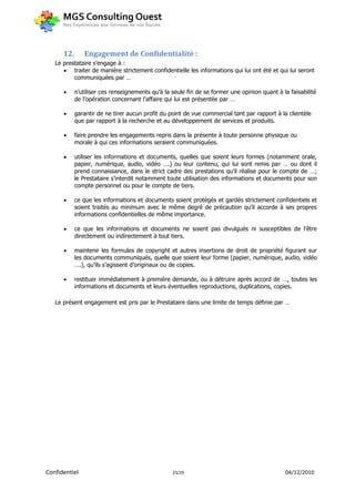 12.      Engagement de Confidentialité :
   Le prestataire s’engage à :
       traiter de manière strictement confidentielle les informations qui lui ont été et qui lui seront
          communiquées par …

           n’utiliser ces renseignements qu’à la seule fin de se former une opinion quant à la faisabilité
            de l’opération concernant l’affaire qui lui est présentée par …

           garantir de ne tirer aucun profit du point de vue commercial tant par rapport à la clientèle
            que par rapport à la recherche et au développement de services et produits.

           faire prendre les engagements repris dans la présente à toute personne physique ou
            morale à qui ces informations seraient communiquées.

           utiliser les informations et documents, quelles que soient leurs formes (notamment orale,
            papier, numérique, audio, vidéo ….) ou leur contenu, qui lui sont remis par … ou dont il
            prend connaissance, dans le strict cadre des prestations qu’il réalise pour le compte de …;
            le Prestataire s’interdit notamment toute utilisation des informations et documents pour son
            compte personnel ou pour le compte de tiers.

           ce que les informations et documents soient protégés et gardés strictement confidentiels et
            soient traités au minimum avec le même degré de précaution qu’il accorde à ses propres
            informations confidentielles de même importance.

           ce que les informations et documents ne soient pas divulgués ni susceptibles de l’être
            directement ou indirectement à tout tiers.

           maintenir les formules de copyright et autres insertions de droit de propriété figurant sur
            les documents communiqués, quelle que soient leur forme (papier, numérique, audio, vidéo
            ….), qu’ils s’agissent d’originaux ou de copies.

           restituer immédiatement à première demande, ou à détruire après accord de …, toutes les
            informations et documents et leurs éventuelles reproductions, duplications, copies.

   Le présent engagement est pris par le Prestataire dans une limite de temps définie par …




Confidentiel                                      23/29                                       04/12/2010
 