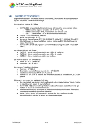 VII.   NORMES ET STANDARDS
       Le prestataire doit tenir compte des normes Européennes, International et des règlements en
       vigueur concernant l'installation de câblage.

       Les normes du système de câblage :

              EIA/ TIA 568, composé de bulletins techniques, définissant les composants à utiliser :
                   o TSB36A : câbles à paires torsadées 100 W UTP et FTP,
                   o TSB40A : connectique RJ45, raccordement par contacts CAD,
                   o TSB 53 : câbles blindés 150 W et connecteur hermaphrodite.
              ISO/IEC 11801 International standard,
              Norme européenne EN 50173,
              Normes de réseaux locaux : IEEE 802.3 10BASE-T, 100BASE-T, 1000BASE-T (ou IEEE
               802.4 définissant le réseau local à bus, système à jeton ou IEEE 802.5 définissant le
               réseau Token Ring),
              Normes ECM : directive Européenne Compatibilité Électromagnétique EN 55022 et EN
               50082-1.

       Les normes relatives aux câbles :
            EN 50167 : Norme européenne relative aux câbles de capillarité.
            EN 50168 : Norme européenne relative aux câbles de rocade.
            EN 50169 : Norme européenne relative aux cordons.

       Les normes relatives aux connecteurs :
            norme ISO 8877 : prise RJ45,
            convention EIA/TIA 568 B.

       Les normes d'installation électrique :
            Électricité : NFC 15100
            Organisation courants faibles, courants fort : UTE C15900
            Installations intérieures : PR EN 50174 partie 2
            Normes UTE NFC 1500 et annexes des installations électriques basse tension, et UTE en
              général.

       Règlements concernant les conditions d'exécution :
           décrets relatifs à la protection des travailleurs et règlements du Code du Travail, hygiène
              et sécurité suivant recueil du journal officiel.
           décret N°88-1056 concernant la protection des travailleurs dans les établissements qui
              mettent en œuvre les courants électriques.
           normes et spécifications techniques de pose des fabricants concernant les matériels ou
              installations destinées à la présente réalisation.
             norme C 12101, textes officiels relatifs à la protection des travailleurs dans les
              établissements qui mettent en œuvre les courants électriques.




   Confidentiel                                    24/29                                      04/12/2010
 