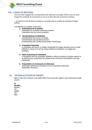 VIII. CADRE DE REPONSE
       Tous les coûts engagés dans la préparation des réponses à cet appel d'offre sont à la seule
       charge des candidats et ne peuvent en aucun cas être facturés au donneur d’ordres.

       ... se réserve le droit de lancer le projet ou non après prise en compte des réponses à l’appel
       d’offres.

       La proposition du candidat comprendra :
              1. Présentation de la solution
                  Présentation de la solution technique proposée.
                  Présentation des fournitures proposées.

                2. Caractéristiques d'installation
                   Caractéristiques des travaux envisagés
                   Caractéristiques des procédures de test
                   Caractéristiques des recettes fonctionnelles et techniques

                3. Proposition financière
                   Le prestataire doit fournir un tableau récapitulatif du budget nécessaire pour le projet
                   (détailler la nature et le tarif de chaque matériel et prestation). Ce budget sera
                   forfaitaire.

                4. Délai et planning de réalisation
                   Le prestataire fera une proposition détaillée du délai de livraison de chaque matériel et
                   du planning avec propositions des phases et des rencontres intermédiaires qu'il juge
                   nécessaires.

                5. Présentation de l'entreprise et références
                   Présentation générale de l'entreprise et de ses éventuels partenaires,
                   Présentation financière,




 IX.   INTERLOCUTEUR DU PROJET
       Dans le cadre de la réponse à cet appel d'offre vous pouvez faire appel à votre interlocuteur projet
       suivant :

       M
       Société …
       Adresse :
       Tél. :
       Mobile :
       Fax. :
       Mail :




   Confidentiel                                      25/29                                       04/12/2010
 