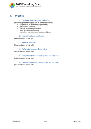 X.   ANNEXES
            1. Critères d'évaluation de l'offre
     Le choix du prestataire repose sur les éléments suivants :
          compétences et références du prestataire,
          disponibilité / réactivité,
          réalisme des réponses fournies,
          clarté des réponses fournies,
          proposition financière selon le document joint.

            2. Infrastructure existante
     (Document sous format .pdf)

            3. Réseau existant
     (Document sous format pdf)

            4. Présentation des deux sites
     (Document sous format pdf)

            5. Infrastructure des serveurs « classiques »
     (Document sous format pdf)

            6. Infrastructure des serveurs avec un ESX.
     (Document sous format pdf)




 Confidentiel                                     26/29           04/12/2010
 