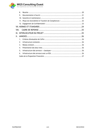 8.     Recette ............................................................................................ 20
         9.     Documentation à fournir ........................................................................ 21
         10. Garantie et maintenance ....................................................................... 22
         11. Phase de réversibilité et Transfert de Compétences : .................................... 22
         12. Engagement de Confidentialité : .............................................................. 23
    VII. NORMES ET STANDARDS ........................................................... 24
    VIII.      CADRE DE REPONSE ............................................................ 25
    IX. INTERLOCUTEUR DU PROJET ..................................................... 25
    X. ANNEXES ............................................................................. 26
         1.     Critères d'évaluation de l'offre ................................................................ 26
         2.     Infrastructure existante......................................................................... 26
         3.     Réseau existant ................................................................................... 26
         4.     Présentation des deux sites .................................................................... 26
         5.     Infrastructure des serveurs « classiques » ................................................... 26
         6.     Infrastructure des serveurs avec un ESX. .................................................... 26
         Cadre de la Proposition Financière ................................................................. 27




Confidentiel                                            3/29                                              04/12/2010
 