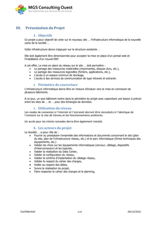 III.   Présentation du Projet
              1. Objectifs
       Ce projet a pour objectif de créer sur le nouveau site … l’infrastructure informatique de la nouvelle
       usine de la société …

       Cette infrastructure devra s’appuyer sur la structure existante …

       Elle doit également être dimensionnée pour accepter la mise en place d’un portail web et
       l’installation d’un nouvel ERP.

       A cet effet, La mise en place du réseau sur le site … doit permettre :
            Le partage des ressources matérielles (imprimantes, disques durs, etc.),
            Le partage des ressources logicielles (fichiers, applications, etc.),
            L'accès à un espace commun de stockage,
            L'accès à des services de communication de type intranet et extranet.

              2.   Périmètre de couverture
       L’infrastructure informatique devra être en mesure d’évoluer vers la mise en connexion de
       plusieurs bâtiments.

       A ce jour, un seul bâtiment rentre dans le périmètre du projet avec cependant une liaison à prévoir
       entre les sites de … et … pour des échanges de données.

               3. Utilisation du réseau
       Les modes de connexion à l’internet et l’extranet devront être reconduits à l’identique de
       l’existant sur le site de Vannes et les fonctionnements améliorés.

       Un accès pour les clients nomades devra être également installé.

              4. Les acteurs du projet
       La Société … a pour rôle de :
            Fournir au prestataire l'ensemble des informations et documents concernant le site (plan
               du site, plan de l'infrastructure réseau, etc.) et le parc informatique (fiches techniques des
               équipements, etc.)
            Valider les choix sur les équipements informatiques (serveur, câblage, dispositifs
               d'interconnexion) et les logiciels,
            Valider la réalisation du Data Center,
            Valider la configuration du réseau,
            Valider le schéma d'implantation du câblage réseau,
            Valider le respect du cahier des charges,
            Veiller au respect des délais,
            Suivre la réalisation du projet,
            Faire respecter le cahier des charges et le planning,




   Confidentiel                                      6/29                                        04/12/2010
 