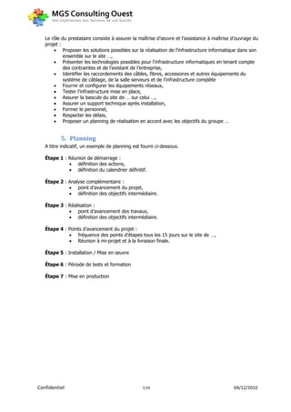 Le rôle du prestataire consiste à assurer la maîtrise d’œuvre et l’assistance à maîtrise d’ouvrage du
   projet :
        Proposer les solutions possibles sur la réalisation de l’infrastructure informatique dans son
            ensemble sur le site …,
        Présenter les technologies possibles pour l'infrastructure informatiques en tenant compte
            des contraintes et de l’existant de l’entreprise,
        Identifier les raccordements des câbles, fibres, accessoires et autres équipements du
            système de câblage, de la salle serveurs et de l’infrastructure complète
        Fournir et configurer les équipements réseaux,
        Tester l’infrastructure mise en place,
        Assurer la bascule du site de … sur celui …,
        Assurer un support technique après installation,
        Former le personnel,
        Respecter les délais,
        Proposer un planning de réalisation en accord avec les objectifs du groupe …


          5. Planning
   A titre indicatif, un exemple de planning est fourni ci-dessous.

   Étape 1 : Réunion de démarrage :
              définition des actions,
              définition du calendrier définitif.

   Étape 2 : Analyse complémentaire :
              point d’avancement du projet,
              définition des objectifs intermédiaire.

   Étape 3 : Réalisation :
              point d’avancement des travaux,
              définition des objectifs intermédiaire.

   Étape 4 : Points d'avancement du projet :
              fréquence des points d’étapes tous les 15 jours sur le site de …,
              Réunion à mi-projet et à la livraison finale.

   Étape 5 : Installation / Mise en œuvre

   Étape 6 : Période de tests et formation

   Étape 7 : Mise en production




Confidentiel                                     7/29                                       04/12/2010
 