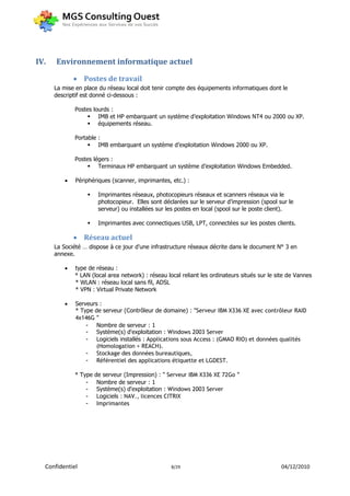 IV.   Environnement informatique actuel

               Postes de travail
      La mise en place du réseau local doit tenir compte des équipements informatiques dont le
      descriptif est donné ci-dessous :

              Postes lourds :
                    IMB et HP embarquant un système d’exploitation Windows NT4 ou 2000 ou XP.
                    équipements réseau.

              Portable :
                    IMB embarquant un système d’exploitation Windows 2000 ou XP.

              Postes légers :
                    Terminaux HP embarquant un système d’exploitation Windows Embedded.

             Périphériques (scanner, imprimantes, etc.) :

                       Imprimantes réseaux, photocopieurs réseaux et scanners réseaux via le
                        photocopieur. Elles sont déclarées sur le serveur d’impression (spool sur le
                        serveur) ou installées sur les postes en local (spool sur le poste client).

                       Imprimantes avec connectiques USB, LPT, connectées sur les postes clients.

               Réseau actuel
      La Société … dispose à ce jour d'une infrastructure réseaux décrite dans le document N° 3 en
      annexe.

             type de réseau :
              * LAN (local area network) : réseau local reliant les ordinateurs situés sur le site de Vannes
              * WLAN : réseau local sans fil, ADSL
              * VPN : Virtual Private Network

             Serveurs :
              * Type de serveur (Contrôleur de domaine) : "Serveur IBM X336 XE avec contrôleur RAID
              4x146G "
                  - Nombre de serveur : 1
                  - Système(s) d'exploitation : Windows 2003 Server
                  - Logiciels installés : Applications sous Access : (GMAO RIO) et données qualités
                      (Homologation + REACH).
                  - Stockage des données bureautiques,
                  - Référentiel des applications étiquette et LGDEST.

              * Type   de serveur (Impression) : " Serveur IBM X336 XE 72Go "
                  -     Nombre de serveur : 1
                  -     Système(s) d'exploitation : Windows 2003 Server
                  -     Logiciels : NAV., licences CITRIX
                  -     Imprimantes




  Confidentiel                                      8/29                                       04/12/2010
 