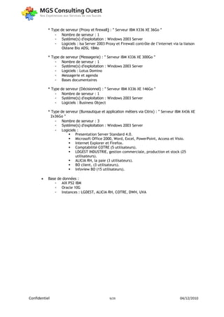 * Type   de serveur (Proxy et firewall) : " Serveur IBM X336 XE 36Go "
               -     Nombre de serveur : 1
               -     Système(s) d'exploitation : Windows 2003 Server
               -     Logiciels : Isa Server 2003 Proxy et Firewall contrôle de l’internet via la liaison
                     Oléane Bio ADSL 18Mo

           * Type   de serveur (Messagerie) : " Serveur IBM X336 XE 300Go "
               -     Nombre de serveur : 1
               -     Système(s) d'exploitation : Windows 2003 Server
               -     Logiciels : Lotus Domino
               -     Messagerie et agenda
               -     Bases documentaires

           * Type   de serveur (Décisionnel) : " Serveur IBM X336 XE 146Go "
               -     Nombre de serveur : 1
               -     Système(s) d'exploitation : Windows 2003 Server
               -     Logiciels : Business Object

           * Type de serveur (Bureautique et application métiers via Citrix) : " Serveur IBM X436 XE
             2x36Go "
               - Nombre de serveur : 3
               - Système(s) d'exploitation : Windows 2003 Server
               - Logiciels :
                        Presentation Server Standard 4.0.
                        Microsoft Office 2000, Word, Excel, PowerPoint, Access et Visio.
                        Internet Explorer et Firefox.
                        Comptabilité COTRE (5 utilisateurs).
                        LDGEST INDUSTRIE, gestion commerciale, production et stock (25
                          utilisateurs).
                        ALICIA RH, la paie (3 utilisateurs).
                        BO client, (3 utilisateurs).
                        Infoview BO (15 utilisateurs).

          Base de données :
              - AIX P52 IBM
              - Oracle 10G
              - Instances : LGDEST, ALICIA RH, COTRE, DWH, UVA




Confidentiel                                      9/29                                        04/12/2010
 