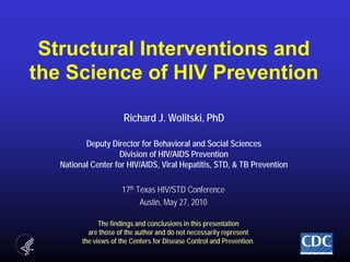 Structural Interventions andthe Science of HIV PreventionRichard J. Wolitski, PhDDeputy Director for Behavioral and Social SciencesDivision of HIV/AIDS PreventionNational Center for HIV/AIDS, Viral Hepatitis, STD, & TB Prevention 17th Texas HIV/STD Conference Austin, May 27, 2010 The findings and conclusions in this presentation are those of the author and do not necessarily represent the views of the Centers for Disease Control and Prevention. 