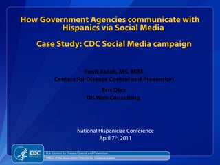 Ilanit Kateb, MS, MBA  Centers for Disease Control and Prevention  Eric Diaz  DK Web Consulting  ,[object Object],[object Object],How Government Agencies communicate with Hispanics via Social Media  Case Study: CDC Social Media campaign ,[object Object],[object Object]