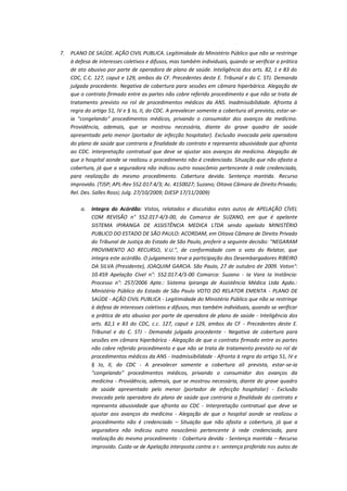7.

PLANO DE SAÚDE. AÇÃO CIVIL PUBLICA. Legitimidade do Ministério Público que não se restringe
à defesa de interesses coletivos e difusos, mas também individuais, quando se verificar a prática
de ato abusivo por parte de operadora de plano de saúde. Inteligência dos arts. 82, 1 e 83 do
CDC, C.C. 127, caput e 129, ambos da CF. Precedentes deste E. Tribunal e do C. STJ. Demanda
julgada procedente. Negativa de cobertura para sessões em câmara hiperbárica. Alegação de
que o contrato firmado entre as partes não cobre referido procedimento e que não se trata de
tratamento previsto no rol de procedimentos médicos da ANS. Inadmissibilidade. Afronta à
regra do artigo 51, IV e § Io, II, do CDC. A prevalecer somente a cobertura ali prevista, estar-seia "congelando" procedimentos médicos, privando o consumidor dos avanços da medicina.
Providência, ademais, que se mostrou necessária, diante do grave quadro de saúde
apresentado pelo menor (portador de infecção hospitalar). Exclusão invocada pela operadora
do plano de saúde que contraria a finalidade do contrato e representa abusividade que afronta
ao CDC. Interpretação contratual que deve se ajustar aos avanços da medicina. Alegação de
que o hospital aonde se realizou o procedimento não é credenciado. Situação que não afasta a
cobertura, já que a seguradora não indicou outro nosocômio pertencente à rede credenciada,
para realização do mesmo procedimento. Cobertura devida. Sentença mantida. Recurso
improvido. (TJSP; APL-Rev 552.017.4/3; Ac. 4150027; Suzano; Oitava Câmara de Direito Privado;
Rel. Des. Salles Rossi; Julg. 27/10/2009; DJESP 17/11/2009)
a.

Integra do Acórdão: Vistos, relatados e discutidos estes autos de APELAÇÃO CÍVEL
COM REVISÃO n° 552.017-4/3-00, da Comarca de SUZANO, em que é apelante
SISTEMA IPIRANGA DE ASSISTÊNCIA MEDICA LTDA sendo apelado MINISTÉRIO
PUBLICO DO ESTADO DE SÃO PAULO: ACORDAM, em Oitava Câmara de Direito Privado
do Tribunal de Justiça do Estado de São Paulo, proferir a seguinte decisão: "NEGARAM
PROVIMENTO AO RECURSO, V.U.", de conformidade com o voto do Relator, que
integra este acórdão. O julgamento teve a participação dos Desembargadores RIBEIRO
DA SILVA (Presidente), JOAQUIM GARCIA. São Paulo, 27 de outubro de 2009. Voton°:
10.459 Apelação Cível n°: 552.017.4/3-00 Comarca: Suzano - Ia Vara Ia Instância:
Processo n°: 257/2006 Apte.: Sistema Ipiranga de Assistência Médica Ltda Apdo.:
Ministério Público do Estado de São Paulo VOTO DO RELATOR EMENTA - PLANO DE
SAÚDE - AÇÃO CIVIL PUBLICA - Legitimidade do Ministério Público que não se restringe
à defesa de interesses coletivos e difusos, mas também individuais, quando se verificar
a prática de ato abusivo por parte de operadora de plano de saúde - Inteligência dos
arts. 82,1 e 83 do CDC, c.c. 127, caput e 129, ambos da CF - Precedentes deste E.
Tribunal e do C. STJ - Demanda julgada procedente - Negativa de cobertura para
sessões em câmara hiperbárica - Alegação de que o contrato firmado entre as partes
não cobre referido procedimento e que não se trata de tratamento previsto no rol de
procedimentos médicos da ANS - Inadmissibilidade - Afronta à regra do artigo 51, IV e
§ Io, II, do CDC - A prevalecer somente a cobertura ali prevista, estar-se-ia
"congelando" procedimentos médicos, privando o consumidor dos avanços da
medicina - Providência, ademais, que se mostrou necessária, diante do grave quadro
de saúde apresentado pelo menor (portador de infecção hospitalar) - Exclusão
invocada pela operadora do plano de saúde que contraria a finalidade do contrato e
representa abusividade que afronta ao CDC - Interpretação contratual que deve se
ajustar aos avanços da medicina - Alegação de que o hospital aonde se realizou o
procedimento não é credenciado – Situação que não afasta a cobertura, já que a
seguradora não indicou outro nosocômio pertencente à rede credenciada, para
realização do mesmo procedimento - Cobertura devida - Sentença mantida – Recurso
improvido. Cuida-se de Apelação interposta contra a r. sentença proferida nos autos de

 