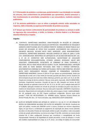 § 1° O fornecedor de produtos e serviços que, posteriormente à sua introdução no mercado
de consumo, tiver conhecimento da periculosidade que apresentem, deverá comunicar o
fato imediatamente às autoridades competentes e aos consumidores, mediante anúncios
publicitários.
§ 2° Os anúncios publicitários a que se refere o parágrafo anterior serão veiculados na
imprensa, rádio e televisão, às expensas do fornecedor do produto ou serviço.
§ 3° Sempre que tiverem conhecimento de periculosidade de produtos ou serviços à saúde
ou segurança dos consumidores, a União, os Estados, o Distrito Federal e os Municípios
deverão informá-los a respeito.
Julgados
81. "CONTRATO. EMPRÉSTIMOS BANCÁRIOS. CARACTERIZAÇÃO DA RELAÇÃO DE CONSUMO.
POSSIBILIDADE DE DISCUSSÃO DAS CLÁUSULAS CONTRATUAIS. INOCORRÊNCIA DE VIOLAÇÃO À
GARANTIA CONSTITUCIONAL DO ATO JURÍDICO PERFEITO. NORMAS DE ORDEM PÚBLICA QUE
DEVEM SER APLICADAS DE OFÍCIO PELO JULGADOR. AFASTAMENTO DAS CLÁUSULAS E
ENCARGOS ABUSIVOS. RECURSO NESTA PARTE IMPROVIDO. JUROS REMUNERATÓRIOS.
CONTRATOS. EMPRÉSTIMOS BANCÁRIOS. PREVISÃO EXPRESSA DE JUROS DE 3,80% E 4,70%
A.M.. ADMISSIBILIDADE. INEXISTÊNCIA DE LIMITAÇÃO DE 12% AO ANO COM BASE NO ART. 192,
§ 3º, DA CF. DISPOSITIVO NÃO AUTOAPLICÁVEL, NECESSITANDO DE LEGISLAÇÃO
COMPLEMENTAR REGULAMENTADORA, ESTANDO, ADEMAIS, REVOGADO. ABUSO NÃO
VERIFICADO. COMPROVAÇÃO, ENTRETANTO, DE COBRANÇA DE TAXAS SUPERIORES À
PACTUADA, POIS AS TAXAS ANUAIS SÃO DE 56,44% E 73,52%. INADMISSIBILIDADE. LIMITAÇÃO
DOS JUROS ÀS TAXAS MENSAIS PACTUADAS PARA TODO O PERÍODO CONTRATUAL.
AFASTAMENTO DA COBRANÇA NA FORMA CAPITALIZADA. PRÁTICA NÃO PERMITIDA. RECURSO
NESTA PARTE PARCIALMENTE PROVIDO. COMISSÃO DE PERMANÊNCIA. CONTRATOS.
EMPRÉSTIMOS BANCÁRIOS. Súmula nº 294 do STJ que afasta sua potestatividade, desde que
estipulada de acordo com a taxa média de mercado apurada pelo Banco Central. Ausência de
demonstração de qual seria esta taxa média. Cobrança, portanto, que viola o art. 51, X, do CDC.
Fixação do encargo de forma unilateral. Recurso nesta parte improvido. MULTA MORATÓRIA.
Contratos. Empréstimos bancários. Previsão da taxa de 10%. Redução nos termos do CDC
devida, devendo ser aplicada a taxa de 2%. Art. 52, § 1o, do CDC, com a redação dada pela Lei
nº 9.298/96. Aplicação imediata em virtude do princípio do benefício da parte mais fraca em
matéria de interpretação contratual. Recurso nesta parte improvido. CONTRATO. Empréstimos
bancários. Requerimento de restituição em dobro dos valores pagos a maior. Inadmissibilidade.
Art. 42, parágrafo único, do CDC. Engano justificável configurado. Recurso nesta parte
provido.". (TJSP; APL 991.05.025028-1; Ac. 4349949; Santos; Vigésima Terceira Câmara de
Direito Privado; Rel. Des. J. B. Franco de Godoi; Julg. 24/02/2010; DJESP 23/03/2010)
82. AUTO DE INFRAÇÃO OFENSA AOS ARTIGOS 6º, INCISO VI, E 10, §§ 1º E 2º, DO CÓDIGO DE
DEFESA DO CONSUMIDOR NULIDADE DOS AUTOS DE INFRAÇÃO E DA MULTA. Existência de
ação civil pública, movida pelo PROCON contra a autora, fundada nos mesmos dispositivos
legais, em que houve a condenação ao pagamento de reparação dos danos morais advindos
dos fatos ora discutidos Produto da indenização obtida na ação civil pública e valor arrecadado
a titulo de sanção administrativa, nos termos do artigo 57 do CDC, reversíveis ao mesmo fundo
estadual Bis in idem configurado Sentença que reconheceu a inexigibilidade da multa
Impropriedade Tratando-se de ilegalidade da sanção pecuniária, o auto de infração e a multa
são inválidos Inaplicabilidade do artigo 12, § 3º, inciso I, do Código de Defesa do Consumidor

 