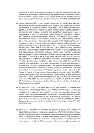 Inocorrência de ofensa ao princípio da separação dos poderes e à independência da esfera
administrativa. Apelo do PROCON improvido. Recurso adesivo da autora provido, para anular os
autos de infração e a multa imposta. (TJSP; APL-Rev 276.084.5/0; Ac. 3955839; São Paulo;
Sétima Câmara de Direito Público; Rel. Des. Moacir Peres; Julg. 29/06/2009; DJESP 28/10/2009)
83. PROVA. PERÍCIA CONTÁBIL. DESNECESSIDADE. POSSIBILIDADE DO JULGADOR RECONHECER A
ABUSIVIDADE DAS CLÁUSULAS LEONINAS E ILEGAIS SEM A DILAÇÃO PROBATÓRIA REQUERIDA.
CERCEAMENTO DE DEFESA INOCORRENTE. RECURSO NESTA PARTE IMPROVIDO. MONITORIA.
CONTRATO DE ABERTURA DE CRÉDITO EM CONTA CORRENTE. ENTENDIMENTO ANTERIOR NO
SENTIDO DE QUE REFERIDO CONTRATO NÃO CONSTITUÍA PROVA ESCRITA HÁBIL A
FUNDAMENTAR O PROCESSO MONITÓRIO. CARACTERIZAÇÃO DE RELAÇÃO DE CONSUMO.
NECESSIDADE DE ADEQUAÇÃO DAS NORMAS DO CPC ÀQUELAS PREVISTAS NO CDC VISANDO À
EFETIVIDADE DA PRESTAÇÃO JURISDICIONAL AO CONSUMIDOR. ENTENDIMENTO, ADEMAIS,
DO E. STJ NO SENTIDO DA POSSIBILIDADE DE UTILIZAÇÃO DE TAL PROCEDIMENTO PARA A
COBRANÇA DO SALDO DEVEDOR EM CONTA CORRENTE. APRESENTAÇÃO PELO BANCO DOS
EXTRATOS REFERENTES AO CONTRATO DESDE O INICIO DO USO DO CRÉDITO ROTATIVO.
RECURSO NESTA PARTE PARCIALMENTE PROVIDO. JUROS REMUNERATÓRIOS. CONTRATO
BANCÁRIO. ABERTURA DE CRÉDITO CONTA CORRENTE. AUSÊNCIA DE CAPITALIZAÇÃO DE JUROS
NÃO DEMONSTRADA PELO BANCO- APELADO. PRÁTICA NÃO PERMITIDA. PACTUAÇÃO
EXPRESSA DA TAXA DE JUROS APENAS PARA PARTE DO PERÍODO DE EXECUÇÃO DO CONTRATO.
PRESUNÇÃO DE AUSÊNCIA DE PREVISÃO DE JUROS EM RELAÇÃO AO PERÍODO RESTANTE.
NECESSIDADE DE LIMITAÇÃO DOS JUROS ANTE A INEXISTÊNCIA DE DISPOSIÇÃO CONTRATUAL.
APLICAÇÃO DA TAXA LEGAL SUPLETIVA DE 12% AO ANO. COBRANÇA CAPITALIZADA QUE
TAMBÉM DEVE SER AFASTADA, POIS ILEGAL. RECURSO NESTA PARTE PROVIDO. COMISSÃO DE
PERMANÊNCIA. CONTRATO. Súmula nº 294 do STJ que afasta sua potestatividade, desde que
estipulada de acordo com a taxa média de mercado apurada pelo Banco Central. Ausência de
demonstração de qual seria esta taxa média. Cobrança, portanto, que viola o art. 51, X, do CDC.
Fixação do encargo de forma unilateral. Recurso nesta parte provido. MULTA MORATÓRIA.
Contrato. Abertura de Crédito em Conta Corrente. Previsão da taxa de 10%. Redução nos
termos do CDC devida, devendo ser aplicada a taxa de 2%. Art. 52, § 1º, do CDC, com a redação
dada pela Lei nº 9.298/96. Recurso nesta parte provido. ". (TJSP; APL 7063521-1; Ac. 4038407;
São Paulo; Vigésima Terceira Câmara de Direito Privado; Rel. Des. J. B. Franco de Godoi; Julg.
26/08/2009; DJESP 01/10/2009)
84. SEGUROSAÚDE. TUTELA ANTECIPADA. MAGISTRADA QUE INDEFERIU A LIMINAR PARA
REALIZAÇÃO DE CIRURGIA BUCO-MAXILO- FACIAL. INADMISSIBILIDADE. Negativa da ré fundada
na alegação da cirurgia haver sido requisitada por médico não credenciado. Agravante que
busca o custeio tão-somente das despesas com materiais e internação hospitalar. Requisitos
legais demonstrados. Inteligência do art. 5º, I, da Resolução n" 10, da CONSU e do Código de
Defesa do Consumidor. Decisão reformada. Agravo provido. (TJSP; AI 633.512.4/2; Ac. 4072342;
Caraguatatuba; Sexta Câmara de Direito Privado; Rel. Des. Percival Nogueira; Julg. 17/09/2009;
DJESP 30/09/2009)

85. RESCISÃO DE CONTRATO DE PROMESSA DE COMPRA E VENDA PELO PROMISSÁRIO
COMPRADOR INADIMPLENTE-POSSIBILIDADE. DEVOLUÇÃO DAS PARCELAS PAGAS. RETENÇÃO
DE 10%. APLICABILIDADE DO CDC. Caracterizada a inadimplência do promitente comprador por
terem as prestações do imóvel se tornado excessivamente onerosas, pode ele requerer a
rescisão do contrato de promessa de compra e venda, fazendo jus à restituição das parcelas
pagas, mas com retenção de 10% das mesmas, a título de indenização das despesas do

 