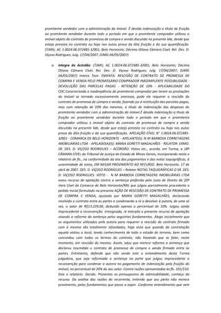 promitente vendedor com a administração do imóvel. É devida indenização a título de fruição
ao promitente vendedor durante todo o período em que o promitente comprador utilizou o
imóvel objeto do contrato de promessa de compra e venda discutido na presente lide, desde que
esteja prevista no contrato ou haja nos autos prova da dita fruição e da sua quantificação.
(TJMG; AC 1.0024.06.072485-3/001; Belo Horizonte; Décima Oitava Câmara Cível; Rel. Des. D.
Viçoso Rodrigues; Julg. 17/04/2007; DJMG 04/05/2007)
a.

Integra do Acórdão: (TJMG; AC 1.0024.06.072485-3/001; Belo Horizonte; Décima
Oitava Câmara Cível; Rel. Des. D. Viçoso Rodrigues; Julg. 17/04/2007; DJMG
04/05/2007) Inteiro Teor: EMENTA: RESCISÃO DE CONTRATO DE PROMESSA DE
COMPRA E VENDA PELO PROMISSÁRIO COMPRADOR INADIMPLENTE-POSSIBILIDADE DEVOLUÇÃO DAS PARCELAS PAGAS - RETENÇÃO DE 10% - APLICABILIDADE DO
CDC.Caracterizada a inadimplência do promitente comprador por terem as prestações
do imóvel se tornado excessivamente onerosas, pode ele requerer a rescisão do
contrato de promessa de compra e venda, fazendo jus à restituição das parcelas pagas,
mas com retenção de 10% das mesmas, a título de indenização das despesas do
promitente vendedor com a administração do imóvel.É devida indenização a título de
fruição ao promitente vendedor durante todo o período em que o promitente
comprador utilizou o imóvel objeto do contrato de promessa de compra e venda
discutido na presente lide, desde que esteja prevista no contrato ou haja nos autos
prova da dita fruição e da sua quantificação. APELAÇÃO CÍVEL N° 1.0024.06.0724853/001 - COMARCA DE BELO HORIZONTE - APELANTE(S): N M BARBOSA CORRETAGENS
IMOBILIARIAS LTDA - APELADO(A)(S): MARIA GORETTI MAGALHÃES - RELATOR: EXMO.
SR. DES. D. VIÇOSO RODRIGUES – ACÓRDÃO: Vistos etc., acorda, em Turma, a 18ª
CÂMARA CÍVEL do Tribunal de Justiça do Estado de Minas Gerais, incorporando neste o
relatório de fls., na conformidade da ata dos julgamentos e das notas taquigráficas, à
unanimidade de votos, EM NEGAR PROVIMENTO AO RECURSO. Belo Horizonte, 17 de
abril de 2007. DES. D. VIÇOSO RODRIGUES – Relator NOTAS TAQUIGRÁFICAS O SR. DES.
D. VIÇOSO RODRIGUES: VOTO - N M BARBOSA CORRETAGENS IMOBILIÁRIAS LTDA
aviou recurso de apelação contra a sentença proferida pelo Juízo de Direito da 20ª
Vara Cível da Comarca de Belo Horizonte/MG que julgou parcialmente procedente o
pedido inicial formulado na presente AÇÃO DE RESCISÃO DE CONTRATO DE PROMESSA
DE COMPRA E VENDA, ajuizada por MARIA GORETTI MAGALHÃES, declarando
resolvido o contrato entre as partes e condenando a ré a devolver à autora, de uma só
vez, o valor de R$13.229,00, deduzido apenas o percentual de 10%. Julgou ainda
improcedente a reconvenção. Irresignada, ré interpôs o presente recurso de apelação
visando a reforma da sentença pelos seguintes fundamentos. Alega inicialmente que
os argumentos utilizados pela autora para requerer a rescisão do contrato firmado
com a mesma são totalmente infundados, haja vista que quando da contratação
aquela visitou o local, tendo conhecimento de todo o estado do terreno, bem como
concordou com todos os termos do contrato, não havendo que se falar, neste
momento, em rescisão do mesmo. Assim, aduz que merece reforma a sentença que
declarou rescindido o contrato de promessa de compra e venda firmado entre as
partes. Entretanto, defende que não sendo este o entendimento desta Turma
julgadora, que seja reformada a sentença na parte que julgou improcedente a
reconvenção para condenar a autora no pagamento de indenização pela fruição do
imóvel, no percentual de 20% do seu valor. Contra razões apresentadas às fls. 101/110.
Este o relatório. Decido. Presentes os pressupostos de admissibilidade, conheço do
recurso. Da análise das razões do recorrente, entendo que seu pleito não merece
provimento, pelos fundamentos que passo a expor. Conforme entendimento que vem

 