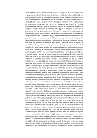 sendo adotado pelo Superior Tribunal de Justiça no julgamento de diversas ações como
a presente, a extinção do contrato de compra e venda de imóvel residencial, por
impossibilidade relativa do promissário comprador efetuar o pagamento do preço tem
sido considerada uma forma de resolução do contrato, o que implica a necessidade de
restituição das partes à situação anterior. Dessa forma, caracterizada a inadimplência
do promitente comprador por terem as prestações do imóvel se tornado
excessivamente onerosas, pode ele requerer a rescisão do contrato de promessa de
compra e venda. Resolvido o contrato, não afigura-se razoável e justo que o
promitente vendedor permaneça com o valor total já pago pelo comprador, ou então
que retenha parcela significativa do preço pago, o que configuraria o tão debatido
enriquecimento ilícito. Dessa forma, faz jus o promitente comprador à restituição das
parcelas pagas, mas com retenção de 10% das mesmas, a título de indenização das
despesas do promitente vendedor com a administração do imóvel. Isso posto, entendo
que deve ser mantida a sentença neste ponto, pelo que passo à análise da
possibilidade de o promitente comprador reter indenização pela fruição do imóvel.
Inicialmente, cumpre aqui ressaltar que o direito não permite o locupletamento sem
causa, com a obtenção de lucro infundado por uma das partes integrantes da relação
jurídica, seja ela qual for, com excessiva onerosidade para a outra. Dessa forma, tendo
o apelado usado e gozado do imóvel objeto do contrato discutido na presente lide
desde a celebração do contrato até a data da rescisão do mesmo, deveria, a princípio,
indenizar o apelante, promissário vendedor, pelo referido uso do seu imóvel.
Entretanto, no caso específico dos autos, entendo que referida indenização mostra-se
impossível, haja vista que não há no contrato de promessa de compra e venda firmado
entre as partes qualquer disposição neste sentido, o que nos leva à conclusão de que
não fora interesse das partes, quando da sua celebração, convencionar nada sobre
referida indenização. Ademais, o réu reconvinte também não apontou em sua inicial o
período que deveria ser utilizado como base de cálculo da referida indenização, o valor
que entenderia devido pela fruição do imóvel, nem acostou à exordial ou apresentou
quando intimado qualquer prova de que fosse devida referida indenização, bem como
em que montante, limitando-se apenas à sujeitar à apreciação do julgador o seu
entendimento de que teria direito à uma indenização pela fruição do imóvel. Ora, é
princípio basilar do processo civil, ensinado desde o início dos cursos de formação
jurídica que cabe à parte demonstrar em juízo os seus direitos, fazendo prova das suas
alegações, e não simplesmente afirmar que tem determinado direito e pronto.
Segundo ensina a melhor doutrina, a necessidade de provar é algo que se encarta,
dentre os imperativos jurídico-processuais, na categoria de ônus, sendo por isso que a
ausência de prova acarreta um prejuízo para aquele que deveria provar e não o fez. A
própria lei assim categoriza essa posição processual ao repartir o ônus da prova no art.
333 do Código de Processo Civil. O ônus da prova tem a sua ratio essendi na
circunstância de que o juiz não pode deixar de julgar, impondo-lhe a lei que decida
mesmo nos casos de lacuna. Dessa forma, se o juiz não se exime de sentenciar e a
prova não o convence é preciso verificar em desfavor de quem se operou o malogro da
prova. Forçoso, assim, observar se o juiz não se convenceu quanto aos fatos
sustentados pelo autor ou quanto àqueles suscitados pelo réu, posto que, a partir
dessa constatação ele tributará a frustração da prova a uma das partes para decidir
em desfavor desta. Diante do exposto, tendo o apelante requerido a condenação da
apelada no pagamento de indenização pela fruição do imóvel com base apenas em
alegações, não demonstrando o período que entende devido, nem o valor que reputa
justo, deve seu pedido ser julgado improcedente, ficando mantida a sentença recorrida
por todos os seus fundamentos, acrescidos dos aqui expostos. Assim, considerando o

 