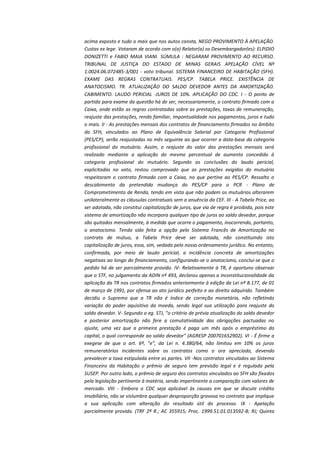 acima exposto e tudo o mais que nos autos consta, NEGO PROVIMENTO À APELAÇÃO.
Custas ex lege. Votaram de acordo com o(a) Relator(a) os Desembargador(es): ELPIDIO
DONIZETTI e FABIO MAIA VIANI. SÚMULA : NEGARAM PROVIMENTO AO RECURSO.
TRIBUNAL DE JUSTIÇA DO ESTADO DE MINAS GERAIS APELAÇÃO CÍVEL Nº
1.0024.06.072485-3/001 - voto tribunal. SISTEMA FINANCEIRO DE HABITAÇÃO (SFH).
EXAME DAS REGRAS CONTRATUAIS. PES/CP. TABELA PRICE. EXISTÊNCIA DE
ANATOCISMO. TR. ATUALIZAÇÃO DO SALDO DEVEDOR ANTES DA AMORTIZAÇÃO.
CABIMENTO. LAUDO PERICIAL -JUROS DE 10%. APLICAÇÃO DO CDC. I - O ponto de
partida para exame da questão há de ser, necessariamente, o contrato firmado com a
Caixa, onde estão as regras contratadas sobre as prestações, taxas de remuneração,
reajuste das prestações, renda familiar, impontualidade nos pagamentos, juros e tudo
o mais. II - As prestações mensais dos contratos de financiamento firmados no âmbito
do SFH, vinculados ao Plano de Equivalência Salarial por Categoria Profissional
(PES/CP), serão reajustadas no mês seguinte ao que ocorrer a data-base da categoria
profissional do mutuário. Assim, o reajuste do valor das prestações mensais será
realizado mediante a aplicação do mesmo percentual de aumento concedido à
categoria profissional do mutuário. Segundo as conclusões do laudo pericial,
explicitadas no voto, restou comprovado que as prestações exigidas do mutuário
respeitaram o contrato firmado com a Caixa, no que pertine ao PES/CP. Ressalto o
descabimento da pretendida mudança do PES/CP para o PCR - Plano de
Comprometimento de Renda, tendo em vista que não podem os mutuários alterarem
unilateralmente as cláusulas contratuais sem a anuência da CEF. III - A Tabela Price, ao
ser adotada, não constitui capitalização de juros, que via de regra é proibida, pois este
sistema de amortização não incorpora qualquer tipo de juros ao saldo devedor, porque
são quitados mensalmente, à medida que ocorre o pagamento, inocorrendo, portanto,
o anatocismo. Tendo sido feita a opção pelo Sistema Francês de Amortização no
contrato de mútuo, a Tabela Price deve ser adotada, não constituindo isto
capitalização de juros, essa, sim, vedada pelo nosso ordenamento jurídico. No entanto,
confirmada, por meio de laudo pericial, a incidência concreta de amortizações
negativas ao longo do financiamento, configurando-se o anatocismo, conclui-se que o
pedido há de ser parcialmente provido. IV- Relativamente à TR, é oportuno observar
que o STF, no julgamento da ADIN nº 493, declarou apenas a inconstitucionalidade da
aplicação da TR nos contratos firmados anteriormente à edição da Lei nº 8.177, de 01
de março de 1991, por ofensa ao ato jurídico perfeito e ao direito adquirido. Também
decidiu o Supremo que a TR não é índice de correção monetária, não refletindo
variação do poder aquisitivo da moeda, sendo legal sua utilização para reajuste do
saldo devedor. V- Segundo o eg. STJ, "o critério de prévia atualização do saldo devedor
e posterior amortização não fere a comutatividade das obrigações pactuadas no
ajuste, uma vez que a primeira prestação é paga um mês após o empréstimo do
capital, o qual corresponde ao saldo devedor" (AGRESP 200701652902). VI - É firme a
exegese de que o art. 6º, "e", da Lei n. 4.380/64, não limitou em 10% os juros
remuneratórios incidentes sobre os contratos como o ora apreciado, devendo
prevalecer a taxa estipulada entre as partes. VII -Nos contratos vinculados ao Sistema
Financeiro da Habitação o prêmio de seguro tem previsão legal e é regulado pela
SUSEP. Por outro lado, o prêmio de seguro dos contratos vinculados ao SFH são fixados
pela legislação pertinente à matéria, sendo impertinente a comparação com valores de
mercado. VIII - Embora o CDC seja aplicável às causas em que se discute crédito
imobiliário, não se vislumbra qualquer desproporção gravosa no contrato que implique
a sua aplicação com alteração do resultado útil do processo. IX - Apelação
parcialmente provida. (TRF 2ª R.; AC 355915; Proc. 1999.51.01.013592-8; RJ; Quinta

 