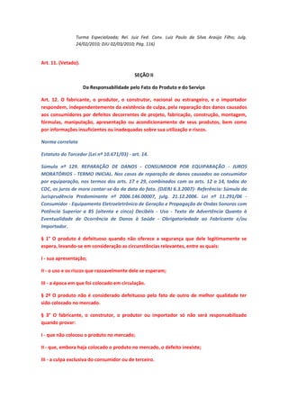 Turma Especializada; Rel. Juiz Fed. Conv. Luiz Paulo da Silva Araújo Filho; Julg.
24/02/2010; DJU 02/03/2010; Pág. 116)

Art. 11. (Vetado).
SEÇÃO II
Da Responsabilidade pelo Fato do Produto e do Serviço
Art. 12. O fabricante, o produtor, o construtor, nacional ou estrangeiro, e o importador
respondem, independentemente da existência de culpa, pela reparação dos danos causados
aos consumidores por defeitos decorrentes de projeto, fabricação, construção, montagem,
fórmulas, manipulação, apresentação ou acondicionamento de seus produtos, bem como
por informações insuficientes ou inadequadas sobre sua utilização e riscos.
Norma correlata
Estatuto do Torcedor (Lei nº 10.671/03) - art. 14.
Súmula nº 129. REPARAÇÃO DE DANOS - CONSUMIDOR POR EQUIPARAÇÃO - JUROS
MORATÓRIOS - TERMO INICIAL. Nos casos de reparação de danos causados ao consumidor
por equiparação, nos termos dos arts. 17 e 29, combinados com os arts. 12 a 14, todos do
CDC, os juros de mora contar-se-ão da data do fato. (DJERJ 6.3.2007)- Referência: Súmula da
Jurisprudência Predominante nº 2006.146.00007, julg. 21.12.2006. Lei nº 11.291/06 Consumidor - Equipamento Eletroeletrônico de Geração e Propagação de Ondas Sonoras com
Potência Superior a 85 (oitenta e cinco) Decibéis - Uso - Texto de Advertência Quanto à
Eventualidade de Ocorrência de Danos à Saúde - Obrigatoriedade ao Fabricante e/ou
Importador.
§ 1° O produto é defeituoso quando não oferece a segurança que dele legitimamente se
espera, levando-se em consideração as circunstâncias relevantes, entre as quais:
I - sua apresentação;
II - o uso e os riscos que razoavelmente dele se esperam;
III - a época em que foi colocado em circulação.
§ 2º O produto não é considerado defeituoso pelo fato de outro de melhor qualidade ter
sido colocado no mercado.
§ 3° O fabricante, o construtor, o produtor ou importador só não será responsabilizado
quando provar:
I - que não colocou o produto no mercado;
II - que, embora haja colocado o produto no mercado, o defeito inexiste;
III - a culpa exclusiva do consumidor ou de terceiro.

 