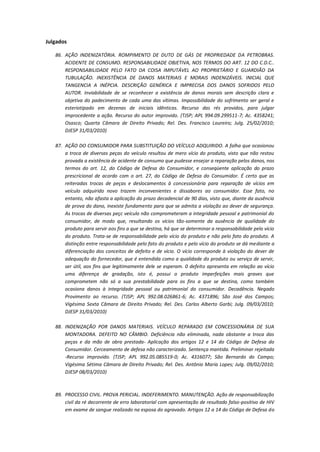 Julgados
86. AÇÃO INDENIZATÓRIA. ROMPIMENTO DE DUTO DE GÁS DE PROPRIEDADE DA PETROBRAS.
ACIDENTE DE CONSUMO. RESPONSABILIDADE OBJETIVA, NOS TERMOS DO ART. 12 DO C.D.C..
RESPONSABILIDADE PELO FATO DA COISA IMPUTÁVEL AO PROPRIETÁRIO E GUARDIÃO DA
TUBULAÇÃO. INEXISTÊNCIA DE DANOS MATERIAIS E MORAIS INDENIZÁVEIS. INICIAL QUE
TANGENCIA A INÉPCIA. DESCRIÇÃO GENÉRICA E IMPRECISA DOS DANOS SOFRIDOS PELO
AUTOR. Inviabilidade de se reconhecer a existência de danos morais sem descrição clara e
objetiva do padecimento de cada uma das vítimas. Impossibilidade do sofrimento ser geral e
esteriotipado em dezenas de iniciais idênticas. Recurso das rés providos, para julgar
improcedente a ação. Recurso do autor improvido. (TJSP; APL 994.09.299511-7; Ac. 4358241;
Osasco; Quarta Câmara de Direito Privado; Rel. Des. Francisco Loureiro; Julg. 25/02/2010;
DJESP 31/03/2010)
87. AÇÃO DO CONSUMIDOR PARA SUBSTITUIÇÃO DO VEÍCULO ADQUIRIDO. A falha que ocasionou
a troca de diversas peças do veículo resultou de mero vício do produto, visto que não restou
provada a existência de acidente de consumo que pudesse ensejar a reparação pelos danos, nos
termos do art. 12, do Código de Defesa do Consumidor, e conseqüente aplicação do prazo
prescricional de acordo com o art. 27, do Código de Defesa do Consumidor. É certo que as
reiteradas trocas de peças e deslocamentos à concessionária para reparação de vícios em
veículo adquirido novo trazem inconvenientes e dissabores ao consumidor. Esse fato, no
entanto, não afasta a aplicação do prazo decadencial de 90 dias, visto que, diante da ausência
de prova do dano, inexiste fundamento para que se admita a violação ao dever de segurança.
As trocas de diversas peçc veículo não comprometeram a integridade pessoal e patrimonial do
consumidor, de modo que, resultando os vícios tão-somente da ausência de qualidade do
produto para servir aos fins a que se destina, há que se determinar a responsabilidade pelo vício
do produto. Trata-se de responsabilidade pelo vício do produto e não pelo fato do produto. A
distinção entre responsabilidade pelo fato do produto e pelo vício do produto se dá mediante a
diferenciação dos conceitos de defeito e de vício. O vício corresponde à violação do dever de
adequação do fornecedor, que é entendida como a qualidade do produto ou serviço de servir,
ser útil, aos fins que legitimamente dele se esperam. 0 defeito apresenta em relação ao vício
uma diferença de gradação, isto é, possui o produto imperfeições mais graves que
comprometem não só a sua prestabilidade para os fins a que se destina, como também
ocasiona danos à integridade pessoal ou patrimonial do consumidor. Decadência. Negado
Provimento ao recurso. (TJSP; APL 992.08.026861-6; Ac. 4371896; São José dos Campos;
Vigésima Sexta Câmara de Direito Privado; Rel. Des. Carlos Alberto Garbi; Julg. 09/03/2010;
DJESP 31/03/2010)
88. INDENIZAÇÃO POR DANOS MATERIAIS. VEÍCULO REPARADO EM CONCESSIONÁRIA DE SUA
MONTADORA. DEFEITO NO CÂMBIO. Deficiência não eliminada, nada obstante a troca das
peças e da mão de obra prestada- Aplicação dos artigos 12 e 14 do Código de Defesa do
Consumidor. Cerceamento de defesa não caracterizado. Sentença mantida. Preliminar rejeitada
-Recurso improvido. (TJSP; APL 992.05.085519-0; Ac. 4316077; São Bernardo do Campo;
Vigésima Sétima Câmara de Direito Privado; Rel. Des. Antônio Maria Lopes; Julg. 09/02/2010;
DJESP 08/03/2010)

89. PROCESSO CIVIL. PROVA PERICIAL. INDEFERIMENTO. MANUTENÇÃO. Ação de responsabilização
civil da ré decorrente de erro laboratorial com apresentação de resultado falso-positivo de HIV
em exame de sangue realizado na esposa do agravado. Artigos 12 a 14 do Código de Defesa do

 