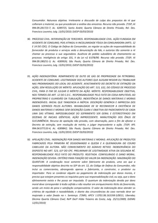 Consumidor. Natureza objetiva. Irrelevante a discussão de culpa dos prepostos da ré que
colheram o material, ou que procederam a análise das amostras. Recurso não provido. (TJSP; AI
994.09.281723-7; Ac. 4289725; Santo André; Quarta Câmara de Direito Privado; Rel. Des.
Francisco Loureiro; Julg. 13/01/2010; DJESP 03/03/2010)
90. PROCESSO CIVIL. INTERVENÇÃO DE TERCEIROS. RESPONSABILIDADE CIVIL. AÇÃO FUNDADA EM
ACIDENTE DE CONSUMO, POIS ATINGIU A INCOLUMIDADE FÍSICA DA CONSUMIDORA (ARTS. 12
E 14 DO CDC). O Código de Defesa do Consumidor, ao regular as ações de responsabilidade do
fornecedor de produtos e serviços veda a denunciação da lide, e autoriza tão somente a ré
chamar ao processo a sua seguradora. Ausência de pedido subsidiário de chamamento ao
processo. Inteligência do artigo 101, II da Lei n2 8.078/90. Recurso não provido. (TJSP; AI
994.09.280251-3; Ac. 4289926; São Paulo; Quarta Câmara de Direito Privado; Rel. Des.
Francisco Loureiro; Julg. 13/01/2010; DJESP 03/03/2010)

91. AÇÃO INDENIZATÓRIA. ROMPIMENTO DE DUTO DE GÁS DE PROPRIEDADE DA PETROBRAS.
ACIDENTE DE CONSUMO. LEGITIMIDADE DOS AUTORES QUE ALEGAM RESIDIR OU TRABALHAR
NAS PROXIMIDADES DO LOCAL DO ACIDENTE. AFASTAMENTO DO DECRETO DE EXTINÇÃO DA
AÇÃO, SEM RESOLUÇÃO DE MÉRITO. APLICAÇÃO DO ART. 515, §32, DO CÓDIGO DE PROCESSO
CIVIL, PARA O FIM DE JULGAR O MÉRITO DA AÇÃO. MÉRITO. RESPONSABILIDADE OBJETIVA,
NOS TERMOS DO ART. 12 DO C.D.C.. RESPONSABILIDADE PELO FATO DA COISA IMPUTÁVEL AO
PROPRIETÁRIO E GUARDIÃO DA TUBULAÇÃO. INEXISTÊNCIA DE DANOS MATERIAIS E MORAIS
INDENIZÁVEIS. INICIAL QUE TANGENCIA A INÉPCIA. DESCRIÇÃO GENÉRICA E IMPRECISA DOS
DANOS SOFRIDOS PELOS AUTORES. INVIABILIDADE DE SE RECONHECER A EXISTÊNCIA DE
DANOS MATERIAIS E MORAIS SEM DESCRIÇÃO CLARA E OBJETIVA DO PADECIMENTO DE CADA
UMA DAS VÍTIMAS. IMPOSSIBILIDADE DO SOFRIMENTO SER GERAL E ESTEREOTIPADO EM
DEZENAS DE INICIAIS IDÊNTICAS. AÇÃO IMPROCEDENTE. MANUTENÇÃO DOS ÔNUS DE
SUCUMBÊNCIA. Recurso de apelação não provido, com observação, para o fim de afastar o
Decreto de extinção, sem resolução de mérito, e julgar improcedente a ação. (TJSP; APL
994.04.077133-4; Ac. 4289842; São Paulo; Quarta Câmara de Direito Privado; Rel. Des.
Francisco Loureiro; Julg. 13/01/2010; DJESP 03/03/2010)
92. APELAÇÃO CÍVEL. INDENIZAÇÃO POR DANOS MATERIAIS E MORAIS. APLICAÇÃO DE PRODUTOS
FABRICADOS PELA PRIMEIRA RÉ OCASIONANDO A QUEDA E A QUEIMADURA DO COURO
CABELUDO DA AUTORA. NÃO CONHECIMENTO DO AGRAVO RETIDO. INOBSERVÂNCIA DO
DISPOSTO NO ART. 523, §1º DO CPC. PRELIMINAR DE LEGITIMIDADE ATIVA DA SEGUNDA RÉ.
RESPONSABILIDADE PELO FATO DO PRODUTO. REJEITADA. CONFIGURADO O DANO MORAL.
INDENIZAÇÃO DEVIDA. CRITÉRIO PARA FIXAÇÃO DO VALOR DA INDENIZAÇÃO. MAJORAÇÃO DO
QUANTUM. A condenação recai somente sobre fabricante do produto, uma vez que a
responsabilidade objetiva descrita no §3º do art. 12, do Código de Defesa do Consumidor, não
inclui os comerciantes, abrangendo apenas o fabricante, o construtor, o produtor ou
importador. Para se condenar alguém ao pagamento de indenização por danos morais, é
preciso que estejam presentes os requisitos para sua responsabilização civil, ou seja, que o dano
efetivamente exista e lhe possa ser imputado. O quantum da indenização devida por dano
moral deve corresponder à lesão sofrida e não resultar em enriquecimento ilícito do favorecido,
sendo um misto de pena e satisfação compensatória. O valor da indenização deve atender os
critérios de equidade e razoabilidade, e diante das circunstâncias do caso narrado deve ser
majorado o valor fixado na r. Sentença. (TJMG; APCV 1.0701.06.163198-5/0011; Uberaba;
Décima Quarta Câmara Cível; Relª Desª Hilda Teixeira da Costa; Julg. 25/11/2009; DJEMG
12/01/2010)

 