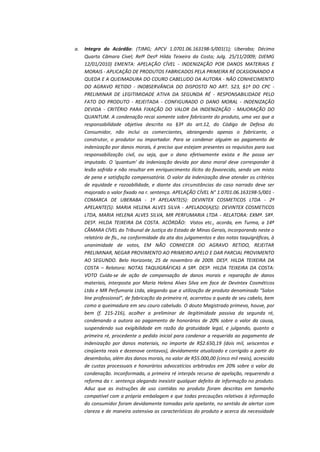 a.

Integra do Acórdão: (TJMG; APCV 1.0701.06.163198-5/001(1); Uberaba; Décima
Quarta Câmara Cível; Relª Desª Hilda Teixeira da Costa; Julg. 25/11/2009; DJEMG
12/01/2010) EMENTA: APELAÇÃO CÍVEL - INDENIZAÇÃO POR DANOS MATERIAIS E
MORAIS - APLICAÇÃO DE PRODUTOS FABRICADOS PELA PRIMEIRA RÉ OCASIONANDO A
QUEDA E A QUEIMADURA DO COURO CABELUDO DA AUTORA - NÃO CONHECIMENTO
DO AGRAVO RETIDO - INOBSERVÂNCIA DO DISPOSTO NO ART. 523, §1º DO CPC PRELIMINAR DE LEGITIMIDADE ATIVA DA SEGUNDA RÉ - RESPONSABILIDADE PELO
FATO DO PRODUTO - REJEITADA - CONFIGURADO O DANO MORAL - INDENIZAÇÃO
DEVIDA - CRITÉRIO PARA FIXAÇÃO DO VALOR DA INDENIZAÇÃO - MAJORAÇÃO DO
QUANTUM. A condenação recai somente sobre fabricante do produto, uma vez que a
responsabilidade objetiva descrita no §3º do art.12, do Código de Defesa do
Consumidor, não inclui os comerciantes, abrangendo apenas o fabricante, o
construtor, o produtor ou importador. Para se condenar alguém ao pagamento de
indenização por danos morais, é preciso que estejam presentes os requisitos para sua
responsabilização civil, ou seja, que o dano efetivamente exista e lhe possa ser
imputado. O 'quantum' da indenização devida por dano moral deve corresponder à
lesão sofrida e não resultar em enriquecimento ilícito do favorecido, sendo um misto
de pena e satisfação compensatória. O valor da indenização deve atender os critérios
de equidade e razoabilidade, e diante das circunstâncias do caso narrado deve ser
majorado o valor fixado na r. sentença. APELAÇÃO CÍVEL N° 1.0701.06.163198-5/001 COMARCA DE UBERABA - 1º APELANTE(S): DEVINTEX COSMETICOS LTDA - 2º
APELANTE(S): MARIA HELENA ALVES SILVA - APELADO(A)(S): DEVINTEX COSMETICOS
LTDA, MARIA HELENA ALVES SILVA, MR PERFUMARIA LTDA - RELATORA: EXMª. SRª.
DESª. HILDA TEIXEIRA DA COSTA. ACÓRDÃO: Vistos etc., acorda, em Turma, a 14ª
CÂMARA CÍVEL do Tribunal de Justiça do Estado de Minas Gerais, incorporando neste o
relatório de fls., na conformidade da ata dos julgamentos e das notas taquigráficas, à
unanimidade de votos, EM NÃO CONHECER DO AGRAVO RETIDO, REJEITAR
PRELIMINAR, NEGAR PROVIMENTO AO PRIMEIRO APELO E DAR PARCIAL PROVIMENTO
AO SEGUNDO. Belo Horizonte, 25 de novembro de 2009. DESª. HILDA TEIXEIRA DA
COSTA – Relatora: NOTAS TAQUIGRÁFICAS A SRª. DESª. HILDA TEIXEIRA DA COSTA:
VOTO Cuida-se de ação de compensação de danos morais e reparação de danos
materiais, interposta por Maria Helena Alves Silva em face de Devintex Cosméticos
Ltda e MR Perfumaria Ltda, alegando que a utilização de produto denominado "Salon
line professional", de fabricação da primeira ré, acarretou a queda de seu cabelo, bem
como a queimadura em seu couro cabeludo. O douto Magistrado primevo, houve, por
bem (f. 215-216), acolher a preliminar de ilegitimidade passiva da segunda ré,
condenando a autora ao pagamento de honorários de 20% sobre o valor da causa,
suspendendo sua exigibilidade em razão da gratuidade legal, e julgando, quanto a
primeira ré, procedente o pedido inicial para condenar a requerida ao pagamento de
indenização por danos materiais, no importe de R$2.650,19 (dois mil, seiscentos e
cinqüenta reais e dezenove centavos), devidamente atualizado e corrigido a partir do
desembolso, além dos danos morais, no valor de R$5.000,00 (cinco mil reais), acrescido
de custas processuais e honorários advocatícios arbitrados em 20% sobre o valor da
condenação. Inconformada, a primeira ré interpôs recurso de apelação, requerendo a
reforma da r. sentença alegando inexistir qualquer defeito de informação no produto.
Aduz que as instruções de uso contidas no produto foram descritas em tamanho
compatível com a própria embalagem e que todas precauções relativas à informação
do consumidor foram devidamente tomadas pela apelante, no sentido de alertar com
clareza e de maneira ostensiva as características do produto e acerca da necessidade

 