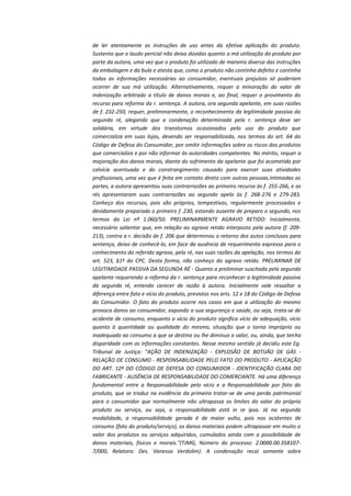 de ler atentamente as instruções de uso antes da efetiva aplicação do produto.
Sustenta que o laudo pericial não deixa dúvidas quanto a má utilização do produto por
parte da autora, uma vez que o produto foi utilizado de maneira diversa das instruções
da embalagem e da bula e atesta que, como o produto não continha defeito e continha
todas as informações necessárias ao consumidor, eventuais prejuízos só poderiam
ocorrer de sua má utilização. Alternativamente, requer a minoração do valor de
indenização arbitrado a título de danos morais e, ao final, requer o provimento do
recurso para reforma da r. sentença. A autora, ora segunda apelante, em suas razões
de f. 232-250, requer, preliminarmente, o reconhecimento da legitimidade passiva da
segunda ré, alegando que a condenação determinada pela r. sentença deve ser
solidária, em virtude dos transtornos ocasionados pelo uso do produto que
comercializa em suas lojas, devendo ser responsabilizada, nos termos do art. 64 do
Código de Defesa do Consumidor, por omitir informações sobre os riscos dos produtos
que comercializa e por não informar às autoridades competentes. No mérito, requer a
majoração dos danos morais, diante do sofrimento da apelante que foi acometida por
calvície acentuada e do constrangimento causado para exercer suas atividades
profissionais, uma vez que é feita em contato direto com outras pessoas.Intimadas as
partes, a autora apresentou suas contrarrazões ao primeiro recurso às f. 255-266, e as
rés apresentaram suas contrarrazões ao segundo apelo às f. 268-276 e 279-283.
Conheço dos recursos, pois são próprios, tempestivos, regularmente processados e
devidamente preparado o primeiro f. 230, estando ausente de preparo o segundo, nos
termos da Lei nº 1.060/50. PRELIMINARMENTE AGRAVO RETIDO: Inicialmente,
necessário salientar que, em relação ao agravo retido interposto pela autora (f. 209213), contra a r. decisão de f. 206 que determinou o retorno dos autos conclusos para
sentença, deixo de conhecê-lo, em face da ausência de requerimento expresso para o
conhecimento do referido agravo, pela ré, nas suas razões da apelação, nos termos do
art. 523, §1º do CPC. Desta forma, não conheço do agravo retido. PRELIMINAR DE
LEGITIMIDADE PASSIVA DA SEGUNDA RÉ - Quanto a preliminar suscitada pela segunda
apelante requerendo a reforma da r. sentença para reconhecer a legitimidade passiva
da segunda ré, entendo carecer de razão à autora. Inicialmente vale ressaltar a
diferença entre fato e vício do produto, previstos nos arts. 12 e 18 do Código de Defesa
do Consumidor. O fato do produto ocorre nos casos em que a utilização do mesmo
provoca danos ao consumidor, expondo a sua segurança e saúde, ou seja, trata-se de
acidente de consumo, enquanto o vício do produto significa vício de adequação, vício
quanto à quantidade ou qualidade do mesmo, situação que o torna impróprio ou
inadequado ao consumo a que se destina ou lhe diminua o valor, ou, ainda, que tenha
disparidade com as informações constantes. Nesse mesmo sentido já decidiu este Eg.
Tribunal de Justiça: "AÇÃO DE INDENIZAÇÃO - EXPLOSÃO DE BOTIJÃO DE GÁS RELAÇÃO DE CONSUMO - RESPONSABILIDADE PELO FATO DO PRODUTO - APLICAÇÃO
DO ART. 12º DO CÓDIGO DE DEFESA DO CONSUMIDOR - IDENTIFICAÇÃO CLARA DO
FABRICANTE - AUSÊNCIA DE RESPONSABILIDADE DO COMERCIANTE. Há uma diferença
fundamental entre a Responsabilidade pelo vício e a Responsabilidade por fato do
produto, que se traduz na evidência da primeira tratar-se de uma perda patrimonial
para o consumidor que normalmente não ultrapassa os limites do valor do próprio
produto ou serviço, ou seja, a responsabilidade está in re ipsa. Já na segunda
modalidade, a responsabilidade gerada é de maior vulto, pois nos acidentes de
consumo (fato do produto/serviço), os danos materiais podem ultrapassar em muito o
valor dos produtos ou serviços adquiridos, cumulados ainda com a possibilidade de
danos materiais, físicos e morais."(TJMG, Número do processo: 2.0000.00.3581077/000, Relatora: Des. Vanessa Verdolim). A condenação recai somente sobre

 