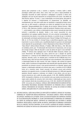 apenas para compensar a dor, o vexame, a angústia, a tristeza, enfim o abalo
psicológico sofrido pela vítima. Deve, assim, levar em conta a dupla finalidade da
reparação, buscando um efeito repressivo e pedagógico a propiciar à vítima uma
satisfação, sem que isto lhe represente um enriquecimento sem causa. Caio Mário da
Silva Pereira, observa: "É certo, (...) que a indenização, em termos gerais, não pode ter
o objetivo de provocar o enriquecimento ou proporcionar, ao ofendido, um
avantajamento, por mais forte razão deve ser equitativa a reparação do dano moral,
para que se não converta o sofrimento em móvel de captação de lucro (de lucro
capiendo)." (Responsabilidade Civil, 2ª edição, Rio de Janeiro, Editora Forense, 1.990,
nº 252, p. 339). Oportuna, também, a lição de Humberto Theodoro Júnior, para quem:
"... nunca poderá, o juiz, arbitrar a indenização do dano moral, tomando por base tão
somente o patrimônio do devedor. Sendo, a dor moral, insuscetível de uma
equivalência com qualquer padrão financeiro, há uma universal recomendação, nos
ensinamentos dos doutos e nos arestos dos tribunais, no sentido de que 'o montante
da indenização será fixado eqüitativamente pelo Tribunal' (Código Civil Português, art.
496, inc. 3). Por isso, lembra, R. Limongi França, a advertência segundo a qual 'muito
importante é o juiz na matéria, pois a equilibrada fixação do quantum da indenização
muito depende de sua ponderação e critério' (Reparação do Dano Moral, RT 631/36)" "Dano Moral", Editora Oliveira Mendes, 1ª edição, 1998, São Paulo, p. 44). Não deve
ser olvidado, porém, que: "A indenização não haverá de ser inexpressiva, uma vez que
ela carrega consigo a idéia de dissuadir o autor da ofensa de igual e novo atentado"
(TAMG, 7ª Câmara Cível, Apelação Cível nº 260.136-7/Belo Horizonte, Relator Juiz
Lauro Bracarense). Na hipótese dos autos, parece-me que a fixação da quantia
estipulada na r. sentença em R$ 5.000,00 (cinco reais) não traduz as diretrizes acima
expostas, devendo, assim, ser elevada para o montante de R$ 9.300,00 (nove mil e
trezentos reais), valor este que tenho arbitrado em casos semelhantes, não justificando
a indenização fixada em valor mínimo. Por todo o exposto, não conheço do agravo
retido, rejeito a preliminar de legitimidade ativa aduzida pela segunda apelante, nego
provimento ao primeiro recurso e dou parcial provimento ao segundo, apenas para
majorar a indenização arbitrada em primeiro grau para o montante de R$ 9.300,00
(nove mil e trezentos reais). Custas recursais, do primeiro recurso pela primeira
apelante e do segundo recurso, na razão de 50% pela primeira ré e 50% pela segunda
apelante, ficando suspensa a cobrança, em relação à esta última, uma vez que a
mesma encontra-se sob o pálio da justiça gratuita. O SR. DES. ROGÉRIO MEDEIROS:
VOTO: Acompanho a Relatora, em seu excelente voto, que analisa escorreitamente as
regras sobre acidente de consumo, bem como eleva a indenização por dano moral a
valor razoável, diante das circunstâncias do caso. O SR. DES. VALDEZ LEITE MACHADO:
VOTO - De acordo com a Relatora. SÚMULA: NÃO CONHECERAM DO AGRAVO RETIDO,
REJEITARAM PRELIMINAR, NEGARAM PROVIMENTO AO PRIMEIRO APELO E DERAM
PARCIAL PROVIMENTO AO SEGUNDO. TRIBUNAL DE JUSTIÇA DO ESTADO DE MINAS
GERAIS. APELAÇÃO CÍVEL Nº 1.0701.06.163198-5/001.
93. RECURSO ESPECIAL. AÇÃO ANULATÓRIA C/C REPETIÇÃO DE INDÉBITO. SERVIÇO DE TELEFONIA.

COBRANÇA DE "ASSINATURA BÁSICA RESIDENCIAL". NATUREZA JURÍDICA. TARIFA. PRESTAÇÃO
DO SERVIÇO. EXIGÊNCIA DE LICITAÇÃO. EDITAL DE DESESTATIZAÇÃO DAS EMPRESAS FEDERAIS
DE TELECOMUNICAÇÕES MC/BNDES N. 01/98 CONTEMPLANDO A PERMISSÃO DA COBRANÇA
DA TARIFA DE ASSINATURA BÁSICA. CONTRATO DE CONCESSÃO QUE AUTORIZA A MESMA
EXIGÊNCIA. RESOLUÇÕES N. 42/04 E 85/98, DA ANATEL, ADMITINDO A COBRANÇA. DISPOSIÇÃO
NA LEI N. 8.987/95. POLÍTICA TARIFÁRIA. LEI Nº 9.472/97. AUSÊNCIA DE OFENSA A NORMAS E
PRINCÍPIOS DO CÓDIGO DE DEFESA DO CONSUMIDOR. PRECEDENTES DA CORTE ADMITINDO O

 