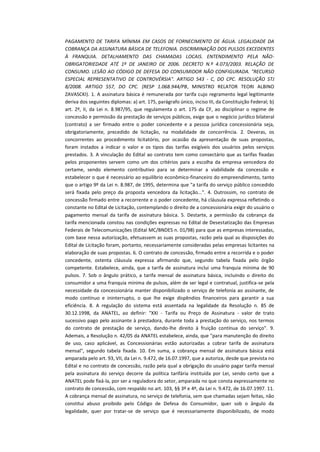 PAGAMENTO DE TARIFA MÍNIMA EM CASOS DE FORNECIMENTO DE ÁGUA. LEGALIDADE DA
COBRANÇA DA ASSINATURA BÁSICA DE TELEFONIA. DISCRIMINAÇÃO DOS PULSOS EXCEDENTES
À FRANQUIA. DETALHAMENTO DAS CHAMADAS LOCAIS. ENTENDIMENTO PELA NÃOOBRIGATORIEDADE ATÉ 1º DE JANEIRO DE 2006. DECRETO N.º 4.073/2003. RELAÇÃO DE
CONSUMO. LESÃO AO CÓDIGO DE DEFESA DO CONSUMIDOR NÃO CONFIGURADA. "RECURSO
ESPECIAL REPRESENTATIVO DE CONTROVÉRSIA". ARTIGO 543 - C, DO CPC. RESOLUÇÃO STJ
8/2008. ARTIGO 557, DO CPC. (RESP 1.068.944/PB, MINISTRO RELATOR TEORI ALBINO
ZAVASCKI). 1. A assinatura básica é remunerada por tarifa cujo regramento legal legitimante
deriva dos seguintes diplomas: a) art. 175, parágrafo único, inciso III, da Constituição Federal; b)
art. 2º, II, da Lei n. 8.987/95, que regulamenta o art. 175 da CF, ao disciplinar o regime de
concessão e permissão da prestação de serviços públicos, exige que o negócio jurídico bilateral
(contrato) a ser firmado entre o poder concedente e a pessoa jurídica concessionária seja,
obrigatoriamente, precedido de licitação, na modalidade de concorrência. 2. Deveras, os
concorrentes ao procedimento licitatório, por ocasião da apresentação de suas propostas,
foram instados a indicar o valor e os tipos das tarifas exigíveis dos usuários pelos serviços
prestados. 3. A vinculação do Edital ao contrato tem como consectário que as tarifas fixadas
pelos proponentes servem como um dos critérios para a escolha da empresa vencedora do
certame, sendo elemento contributivo para se determinar a viabilidade da concessão e
estabelecer o que é necessário ao equilíbrio econômico-financeiro do empreendimento, tanto
que o artigo 9º da Lei n. 8.987, de 1995, determina que "a tarifa do serviço público concedido
será fixada pelo preço da proposta vencedora da licitação...". 4. Outrossim, no contrato de
concessão firmado entre a recorrente e o poder concedente, há cláusula expressa refletindo o
constante no Edital de Licitação, contemplando o direito de a concessionária exigir do usuário o
pagamento mensal da tarifa de assinatura básica. 5. Destarte, a permissão da cobrança da
tarifa mencionada constou nas condições expressas no Edital de Desestatização das Empresas
Federais de Telecomunicações (Edital MC/BNDES n. 01/98) para que as empresas interessadas,
com base nessa autorização, efetuassem as suas propostas, razão pela qual as disposições do
Edital de Licitação foram, portanto, necessariamente consideradas pelas empresas licitantes na
elaboração de suas propostas. 6. O contrato de concessão, firmado entre a recorrida e o poder
concedente, ostenta cláusula expressa afirmando que, segundo tabela fixada pelo órgão
competente. Estabelece, ainda, que a tarifa de assinatura inclui uma franquia mínima de 90
pulsos. 7. Sob o ângulo prático, a tarifa mensal de assinatura básica, incluindo o direito do
consumidor a uma franquia mínima de pulsos, além de ser legal e contratual, justifica-se pela
necessidade da concessionária manter disponibilizado o serviço de telefonia ao assinante, de
modo contínuo e ininterrupto, o que lhe exige dispêndios financeiros para garantir a sua
eficiência. 8. A regulação do sistema está assentada na legalidade da Resolução n. 85 de
30.12.1998, da ANATEL, ao definir: "XXI - Tarifa ou Preço de Assinatura - valor de trato
sucessivo pago pelo assinante à prestadora, durante toda a prestação do serviço, nos termos
do contrato de prestação de serviço, dando-lhe direito à fruição contínua do serviço". 9.
Ademais, a Resolução n. 42/05 da ANATEL estabelece, ainda, que "para manutenção do direito
de uso, caso aplicável, as Concessionárias estão autorizadas a cobrar tarifa de assinatura
mensal", segundo tabela fixada. 10. Em suma, a cobrança mensal de assinatura básica está
amparada pelo art. 93, VII, da Lei n. 9.472, de 16.07.1997, que a autoriza, desde que prevista no
Edital e no contrato de concessão, razão pela qual a obrigação do usuário pagar tarifa mensal
pela assinatura do serviço decorre da política tarifária instituída por Lei, sendo certo que a
ANATEL pode fixá-la, por ser a reguladora do setor, amparada no que consta expressamente no
contrato de concessão, com respaldo no art. 103, §§ 3º e 4º, da Lei n. 9.472, de 16.07.1997. 11.
A cobrança mensal de assinatura, no serviço de telefonia, sem que chamadas sejam feitas, não
constitui abuso proibido pelo Código de Defesa do Consumidor, quer sob o ângulo da
legalidade, quer por tratar-se de serviço que é necessariamente disponibilizado, de modo

 