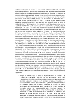 contínuo e ininterrupto, aos usuários. 12. A abusividade do Código de Defesa do Consumidor
pressupõe cobrança ilícita, excessiva, que possibilita vantagem desproporcional e incompatível
com os princípios da boa-fé e da eqüidade, inocorrentes no caso sub judice. 13. Os serviços de
consumo de água adotam prática de cobrança mensal de tarifa mínima, cuja natureza jurídica é
a mesma da ora debatida, porquanto o consumidor só paga pelos serviços utilizados
(Precedentes do STJ: RESP n.º 759.362/RJ, Rel. Min. Eliana Calmon, DJ 29/06/2006; RESP n.º
416.383/RJ, Rel. Min. Luiz Fux, DJ 23/09/2002; RESP n.º 209.067/RJ, Rel. Min. Humberto Gomes
de Barros, DJ 08/05/2000; RESP n.º 214.758/RJ, Rel. Min. Humberto Gomes de Barros, DJ
02/05/2000; RESP n.º 150.137/MG, Rel. Min. Garcia Vieira, DJ 27/04/1998, entre outros. Idem
do STF: RE n.º 207.609/DF, decisão da relatoria do Ministro Néri da Silveira, DJ 19/05/1999). 14.
Os artigos 39, § 6º, V; e 51, § 1º, III, do Código de Defesa do Consumidor não restaram violados
com a cobrança mensal da tarifa de assinatura básica nos serviços de telefonia (RESP 911.802 RS, Rel. Min. José Delgado, 1ª Seção, julgado em 24.10.2007). 15 A tarifação do serviço
telefônico fixo comutado é consectária da medição das ligações telefônicas aferidas,
considerando-se o pulso como unidade. 16. Os pulsos nas contas telefônicas além da franquia,
bem como as ligações de telefone fixo para celular, não se impunham discriminar às empresas
concessionárias até o dia 1º de janeiro de 2006. 17. Deveras, a partir desta data, por força do
disposto no art. 7º do Decreto n.º 4.733/2003, tornou-se obrigatório o detalhamento ora
pretendido, quando pedido, e sob o ônus suportado pelo consumidor. Precedentes: RESP
899.454/MG (DJ de 19.11.2007); RESP 947.613/RS (DJ de 24.09.2007); RESP 925.523/MG (DJ de
30.08.2007). 18. É que a expressa dicção do art. 6º, III, do CDC, torna induvidoso o direito básico
do consumidor à informação adequada e precisa sobre os diferentes produtos e serviços, com
especificação correta de quantidade, características, composição, qualidade e preço, bem como
sobre os riscos que apresentem, devendo ser conciliado com a vigente legislação especial
aplicável aos serviços de telecomunicação. 19. As faturas telefônicas, revelando-se em perfeita
consonância com as determinações legais e regulamentares em vigor à época de sua emissão,
conjuram a pretensão repetitória. 20. In casu, o aresto recorrido assentou que: Quanto ao ICMS,
tem-se que os usuários da linha são os destinatários finais do serviço prestado pela parte ré,
encontrando a respectiva cobrança respaldo no ordenamento jurídico vigente, não merecendo
acolhimento a pretensão formulado pelos autores, ora recorrentes (fls. 406). fls. 417. 21. À luz
da novel metodologia legal, publicado o acórdão do julgamento do Recurso Especial, submetido
ao regime previsto no artigo 543 - C, do CPC, os demais recursos já distribuídos, fundados em
idêntica controvérsia, deverão ser julgados pelo relator, nos termos do artigo 557, do CPC
(artigo 5º, I, da Res. STJ 8/2008). 22. Agravo regimental desprovido. (STJ; AgRg-AgRg-REsp
1.032.454; Proc. 2008/0035757-1; RJ; Primeira Turma; Rel. Min. Luiz Fux; Julg. 06/10/2009; DJE
16/10/2009)
a.

Integra do Acórdão: AgRg no AgRg no RECURSO ESPECIAL Nº 1.032.454 - RJ
(2008/0035757-1) RELATOR : MINISTRO LUIZ FUX. AGRAVANTE : MARIA LUCIA
FERREIRA NETO MENESCAL E OUTROS.ADVOGADO : MAURICIO GONZALEZ NARDELLI E
OUTRO(S) - AGRAVADO : TELEMAR NORTE LESTE S/A - ADVOGADO : PAULO ELISIO DE
SOUZA E OUTRO(S). EMENTA: RECURSO ESPECIAL. AÇÃO ANULATÓRIA C/C REPETIÇÃO
DE INDÉBITO. SERVIÇO DE TELEFONIA. COBRANÇA DE "ASSINATURA BÁSICA
RESIDENCIAL". NATUREZA JURÍDICA: TARIFA. PRESTAÇÃO DO SERVIÇO. EXIGÊNCIA DE
LICITAÇÃO. EDITAL DE DESESTATIZAÇÃO DAS EMPRESAS FEDERAIS DE
TELECOMUNICAÇÕES MC/BNDES N. 01/98 CONTEMPLANDO A PERMISSÃO DA
COBRANÇA DA TARIFA DE ASSINATURA BÁSICA. CONTRATO DE CONCESSÃO QUE
AUTORIZA A MESMA EXIGÊNCIA. RESOLUÇÕES N. 42/04 E 85/98, DA ANATEL,
ADMITINDO A COBRANÇA. DISPOSIÇÃO NA LEI N. 8.987/95. POLÍTICA TARIFÁRIA. LEI
9.472/97. AUSÊNCIA DE OFENSA A NORMAS E PRINCÍPIOS DO CÓDIGO DE DEFESA DO

 